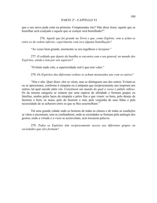 180
                               PARTE 2ª - CAPÍTULO VI

que o seu servo pode estar na primeira. Compreendes isto? Não disse Jesus: aquele que se
humilhar será exalçado e aquele que se exalçar será humilhado?”

              276. Aquele que foi grande na Terra e que, como Espírito, vem a achar-se
entre os de ordem inferior, experimenta com isso alguma humilhação?

       “As vezes bem grande, mormente se era orgulhoso e invejoso.”

       277. O soldado que depois da batalha se encontra com o seu general, no mundo dos
Espíritos, ainda o tem por seu superior?

       “O título nada vale, a superioridade real é que tem valor.”

       278. Os Espíritos das diferentes ordens se acham misturados uns com os outros?

        “Sim e não. Quer dizer: eles se vêem, mas se distinguem uns dos outros. Evitam-se
ou se aproximam, conforme à simpatia ou à antipatia que reciprocamente uns inspiram aos
outros, tal qual sucede entre vós. Constituem um mundo do qual o vosso é pálido reflexo.
Os da mesma categoria se reúnem por uma espécie de afinidade e formam grupos ou
famílias, unidos pelos laços da simpatia e pelos fins a que visam: os bons, pelo desejo de
fazerem o bem; os maus, pelo de fazerem o mal, pela vergonha de suas faltas e pela
necessidade de se acharem entre os que se lhes assemelham.”

       Tal uma grande cidade onde os homens de todas as classes e de todas as condições
se vêem e encontram, sem se confundirem; onde as sociedades se formam pela analogia dos
gostos; onde a virtude e o vício se acotovelam, sem trocarem palavra.

       279. Todos os Espíritos têm reciprocamente acesso aos diferentes grupos ou
sociedades que eles formam?
 