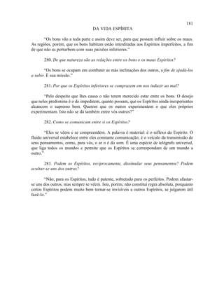 181
                                  DA VIDA ESPÍRITA

       “Os bons vão a toda parte e assim deve ser, para que possam influir sobre os maus.
As regiões, porém, que os bons habitam estão interditadas aos Espíritos imperfeitos, a fim
de que não as perturbem com suas paixões inferiores.”

       280. De que natureza são as relações entre os bons e os maus Espíritos?

        “Os bons se ocupam em combater as más inclinações dos outros, a fim de ajudá-los
a subir. É sua missão.”

       281. Por que os Espíritos inferiores se comprazem em nos induzir ao mal?

       “Pelo despeito que lhes causa o não terem merecido estar entre os bons. O desejo
que neles predomina é o de impedirem, quanto possam, que os Espíritos ainda inexperientes
alcancem o supremo bem. Querem que os outros experimentem o que eles próprios
experimentam. Isto não se dá também entre vós outros?”

       282. Como se comunicam entre si os Espíritos?

        “Eles se vêem e se compreendem. A palavra é material: é o reflexo do Espírito. O
fluido universal estabelece entre eles constante comunicação; é o veículo da transmissão de
seus pensamentos, como, para vós, o ar o é do som. É uma espécie de telégrafo universal,
que liga todos os mundos e permite que os Espíritos se correspondam de um mundo a
outro.”

       283. Podem os Espíritos, reciprocamente, dissimular seus pensamentos? Podem
ocultar-se uns dos outros?

       “Não; para os Espíritos, tudo é patente, sobretudo para os perfeitos. Podem afastar-
se uns dos outros, mas sempre se vêem. Isto, porém, não constitui regra absoluta, porquanto
certos Espíritos podem muito bem tornar-se invisíveis a outros Espíritos, se julgarem útil
fazê-lo.”
 