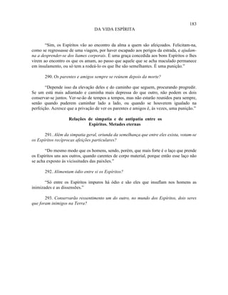 183
                                  DA VIDA ESPÍRITA


       “Sim, os Espíritos vão ao encontro da alma a quem são afeiçoados. Felicitam-na,
como se regressasse de uma viagem, por haver escapado aos perigos da estrada, e ajudam-
na a desprender-se dos liames corporais. É uma graça concedida aos bons Espíritos o lhes
virem ao encontro os que os amam, ao passo que aquele que se acha maculado permanece
em insulamento, ou só tem a rodeá-lo os que lhe são semelhantes. É uma punição.”

       290. Os parentes e amigos sempre se reúnem depois da morte?

       “Depende isso da elevação deles e do caminho que seguem, procurando progredir.
Se um está mais adiantado e caminha mais depressa do que outro, não podem os dois
conservar-se juntos. Ver-se-ão de tempos a tempos, mas não estarão reunidos para sempre,
senão quando puderem caminhar lado a lado, ou quando se houverem igualado na
perfeição. Acresce que a privação de ver os parentes e amigos é, às vezes, uma punição.”

                    Relações de simpatia e de antipatia entre os
                             Espíritos. Metades eternas

       291. Além da simpatia geral, oriunda da semelhança que entre eles exista, votam-se
os Espíritos recíprocas afeições particulares?

       “Do mesmo modo que os homens, sendo, porém, que mais forte é o laço que prende
os Espíritos uns aos outros, quando carentes de corpo material, porque então esse laço não
se acha exposto às vicissitudes das paixões.”

       292. Alimentam ódio entre si os Espíritos?

       “Só entre os Espíritos impuros há ódio e são eles que insuflam nos homens as
inimizades e as dissensões.”

       293. Conservarão ressentimento um do outro, no mundo dos Espíritos, dois seres
que foram inimigos na Terra?
 