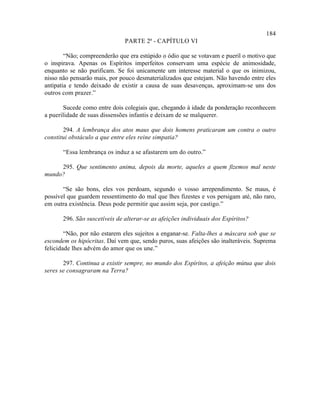 184
                               PARTE 2ª - CAPÍTULO VI

        “Não; compreenderão que era estúpido o ódio que se votavam e pueril o motivo que
o inspirava. Apenas os Espíritos imperfeitos conservam uma espécie de animosidade,
enquanto se não purificam. Se foi unicamente um interesse material o que os inimizou,
nisso não pensarão mais, por pouco desmaterializados que estejam. Não havendo entre eles
antipatia e tendo deixado de existir a causa de suas desavenças, aproximam-se uns dos
outros com prazer.”

       Sucede como entre dois colegiais que, chegando à idade da ponderação reconhecem
a puerilidade de suas dissensões infantis e deixam de se malquerer.

       294. A lembrança dos atos maus que dois homens praticaram um contra o outro
constitui obstáculo a que entre eles reine simpatia?

       “Essa lembrança os induz a se afastarem um do outro.”

     295. Que sentimento anima, depois da morte, aqueles a quem fizemos mal neste
mundo?

       “Se são bons, eles vos perdoam, segundo o vosso arrependimento. Se maus, é
possível que guardem ressentimento do mal que lhes fizestes e vos persigam até, não raro,
em outra existência. Deus pode permitir que assim seja, por castigo.”

       296. São suscetíveis de alterar-se as afeições individuais dos Espíritos?

        “Não, por não estarem eles sujeitos a enganar-se. Falta-lhes a máscara sob que se
escondem os hipócritas. Daí vem que, sendo puros, suas afeições são inalteráveis. Suprema
felicidade lhes advém do amor que os une.”

       297. Continua a existir sempre, no mundo dos Espíritos, a afeição mútua que dois
seres se consagraram na Terra?
 