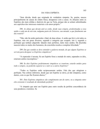 185
                                   DA VIDA ESPÍRITA

        “Sem dúvida, desde que originada de verdadeira simpatia. Se, porém, nasceu
principalmente de causas de ordem física, desaparece com a causa. As afeições entre os
Espíritos são mais sólidas e duráveis do que na Terra, porque não se acham subordinadas
aos caprichos dos interesses materiais e do amor-próprio.”

       298. As almas que devam unir-se estão, desde suas origens, predestinadas a essa
união e cada um de nós tem, nalguma parte do Universo, sua metade, a que fatalmente um
dia reunirá?

        “Não; não há união particular e fatal, de duas almas. A união que há é a de todos os
Espíritos, mas em graus diversos, segundo a categoria que ocupam, isto é, segundo a
perfeição que tenham adquirido. Quanto mais perfeitos, tanto mais unidos. Da discórdia
nascem todos os males dos humanos; da concórdia resulta a completa felicidade.”

      299. Em que sentido se deve entender a palavra metade, de que alguns Espíritos se
servem para designar os Espíritos simpáticos?

       “A expressão é inexata. Se um Espírito fosse a metade do outro, separados os dois,
estariam ambos incompletos.”

       300. Se dois Espíritos perfeitamente simpáticos se reunirem, estarão unidos para
todo o sempre, ou poderão separar-se e unir-se a outros Espíritos?

       “Todos os Espíritos estão reciprocamente unidos. Falo dos que atingiram a
perfeição. Nas esferas inferiores, desde que um Espírito se eleva, já não simpatiza, como
dantes, com os que lhe ficaram abaixo.”

        301. Dois Espíritos simpáticos são complemento um do outro, ou a simpatia entre
eles existente é resultado de identidade perfeita?

       “A simpatia que atrai um Espírito para outro resulta da perfeita concordância de
seus pendores e instintos. Se
 
