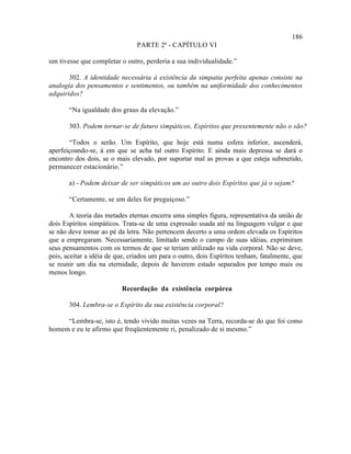 186
                                PARTE 2ª - CAPÍTULO VI

um tivesse que completar o outro, perderia a sua individualidade.”

       302. A identidade necessária à existência da simpatia perfeita apenas consiste na
analogia dos pensamentos e sentimentos, ou também na uniformidade dos conhecimentos
adquiridos?

       “Na igualdade dos graus da elevação.”

       303. Podem tornar-se de futuro simpáticos, Espíritos que presentemente não o são?

       “Todos o serão. Um Espírito, que hoje está numa esfera inferior, ascenderá,
aperfeiçoando-se, à em que se acha tal outro Espírito. E ainda mais depressa se dará o
encontro dos dois, se o mais elevado, por suportar mal as provas a que esteja submetido,
permanecer estacionário.”

       a) - Podem deixar de ser simpáticos um ao outro dois Espíritos que já o sejam?

       “Certamente, se um deles for preguiçoso.”

        A teoria das metades eternas encerra uma simples figura, representativa da união de
dois Espíritos simpáticos. Trata-se de uma expressão usada até na linguagem vulgar e que
se não deve tomar ao pé da letra. Não pertencem decerto a uma ordem elevada os Espíritos
que a empregaram. Necessariamente, limitado sendo o campo de suas idéias, exprimiram
seus pensamentos com os termos de que se teriam utilizado na vida corporal. Não se deve,
pois, aceitar a idéia de que, criados um para o outro, dois Espíritos tenham, fatalmente, que
se reunir um dia na eternidade, depois de haverem estado separados por tempo mais ou
menos longo.

                          Recordação da existência corpórea

       304. Lembra-se o Espírito da sua existência corporal?

     “Lembra-se, isto é, tendo vivido muitas vezes na Terra, recorda-se do que foi como
homem e eu te afirmo que freqüentemente ri, penalizado de si mesmo.”
 