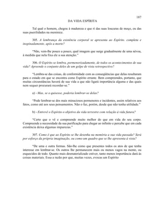 187
                                  DA VIDA ESPÍRITA

       Tal qual o homem, chegou à madureza e que ri das suas loucuras de moço, ou das
suas puerilidades na meninice.

       305. A lembrança da existência corporal se apresenta ao Espírito. completa e
inopinadamente, após a morte?

      “Não, vem-lhe pouco a pouco, qual imagem que surge gradualmente de uma névoa,
à medida que nela fixa ele a sua atenção.”

       306. O Espírito se lembra, pormenorizadamente, de todos os acontecimentos de sua
vida? Apreende o conjunto deles de um golpe de vista retrospectivo?

       “Lembra-se das coisas, de conformidade com as conseqüências que delas resultaram
para o estado em que se encontra como Espírito errante. Bem compreendes, portanto, que
muitas circunstâncias haverá de sua vida a que não ligará importância alguma e das quais
nem sequer procurará recordar-se.”

       a) - Mas, se o quisesse, poderia lembrar-se delas?

        “Pode lembrar-se dos mais minuciosos pormenores e incidentes, assim relativos aos
fatos, como até aos seus pensamentos. Não o faz, porém, desde que não tenha utilidade.”

       b) - Entrevê o Espírito o objetivo da vida terrestre com relação à vida futura?

       “Certo que o vê e compreende muito melhor do que em vida do seu corpo.
Compreende a necessidade da sua purificação para chegar ao infinito e percebe que em cada
existência deixa algumas impurezas.”

       307. Como é que ao Espírito se lhe desenha na memória a sua vida passada? Será
por esforço da própria imaginação, ou como um quadro que se lhe apresenta à vista?

        “De uma e outra formas. São-lhe como que presentes todos os atos de que tenha
interesse em lembrar-se. Os outros lhe permanecem mais ou menos vagos na mente, ou
esquecidos de todo. Quanto mais desmaterializado estiver, tanto menos importância dará às
coisas materiais. Essa a razão por que, muitas vezes, evocas um Espírito
 