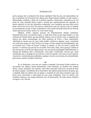 19
                                      INTRODUÇÃO

gá-los, porque não se produzem fora dessas condições? Que há, pois, de surpreendente em
que o fenômeno do movimento dos objetos pelo fluido humano também se ache sujeito a
determinadas condições e deixe de se produzir quando o observador, colocando-se no seu
ponto de vista, pretende fazê-lo seguir a marcha que caprichosamente lhe imponha, ou
queira sujeitá-lo às leis dos fenômenos conhecidos, sem considerar que para fatos novos
pode e deve haver novas leis? Ora, para se conhecerem essas leis, preciso é que se estudem
as circunstâncias em que os fatos se produzem e esse estudo não pode deixar de ser fruto de
observação perseverante, atenta e às vezes muito longa.
        Objetam, porém, algumas pessoas: há freqüentemente fraudes manifestas.
Perguntar-lhes-emos, em primeiro lugar, se estão bem certas de que haja fraudes e se não
tomaram por fraude efeitos que não podiam explicar, mas ou menos como o camponês que
tomava por destro escamoteador um sábio professor de Física a fazer experiências.
Admitindo-se mesmo que tal coisa tenha podido verificar-se algumas vezes, constituiria
isso razão para negar-se o fato? Dever-se-ia negar a Física, porque há prestidigitadores que
se exornam com o título de físicos? Cumpre, ao demais, se leve em conta o caráter das
pessoas e o interesse que possam ter em iludir. Seria tudo, então, mero gracejo? Admite-se
que uma pessoa se divirta por algum tempo, mas um gracejo prolongado indefinidamente se
tornaria tão fastidioso para o mistificador, como para o mistificado. Acresce que, numa
mistificação que se propaga de um extremo a outro do mundo e por entre as mais austeras,
veneráveis e esclarecidas personalidades, qualquer coisa há, com certeza, tão extraordinária,
pelo menos, quanto o próprio fenômeno.

                                             IV
         Se os fenômenos, com que nos estamos ocupando, houvessem ficado restritos ao
movimento dos objetos, teriam permanecido, como dissemos, no domínio das ciências
físicas. Assim, entretanto, não sucedeu: estava-lhes reservado colocar-nos na pista de fatos
de ordem singular. Acreditaram haver descoberto, não sabemos pela iniciativa de quem, que
a impulsão dada aos objetos não era apenas o resultado de uma força mecânica cega; que
havia nesse movimento a intervenção de uma causa inteligente. Uma vez aberto, esse
caminho conduziu a um campo totalmente novo de observações. De sobre muitos mistérios
se erguia o véu. Haverá,
 