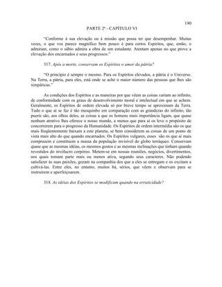 190
                               PARTE 2ª - CAPÍTULO VI

       “Conforme à sua elevação ou à missão que possa ter que desempenhar. Muitas
vezes, o que vos parece magnífico bem pouco é para certos Espíritos, que, então, o
admiram, como o sábio admira a obra de um estudante. Atentam apenas no que prove a
elevação dos encarnados e seus progressos.”

       317. Após a morte, conservam os Espíritos o amor da pátria?

       “O princípio é sempre o mesmo. Para os Espíritos elevados, a pátria é o Universo.
Na Terra, a pátria, para eles, está onde se ache o maior número das pessoas que lhes são
simpáticas.”

        As condições dos Espíritos e as maneiras por que vêem as coisas variam ao infinito,
de conformidade com os graus de desenvolvimento moral e intelectual em que se achem.
Geralmente, os Espíritos de ordem elevada só por breve tempo se aproximam da Terra.
Tudo o que aí se faz é tão mesquinho em comparação com as grandezas do infinito, tão
pueris são, aos olhos deles, as coisas a que os homens mais importância ligam, que quase
nenhum atrativo lhes oferece o nosso mundo, a menos que para aí os leve o propósito de
concorrerem para o progresso da Humanidade. Os Espíritos de ordem intermédia são os que
mais freqüentemente baixam a este planeta, se bem considerem as coisas de um ponto de
vista mais alto do que quando encarnados. Os Espíritos vulgares, esses são os que aí mais
comprazem e constituem a massa da população invisível do globo terráqueo. Conservam
quase que as mesmas idéias, os mesmos gostos e as mesmas inclinações que tinham quando
revestidos do invólucro corpóreo. Metem-se em nossas reuniões, negócios, divertimentos,
nos quais tomam parte mais ou menos ativa, segundo seus caracteres. Não podendo
satisfazer às suas paixões, gozam na companhia dos que a eles se entregam e os excitam a
cultivá-las. Entre eles, no entanto, muitos há, sérios, que vêem e observam para se
instruírem e aperfeiçoarem.

       318. As idéias dos Espíritos se modificam quando na erraticidade?
 