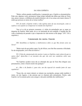 191
                                   DA VIDA ESPÍRITA

       “Muito; sofrem grandes modificações, à proporção que o Espírito se desmaterializa.
Pode este, algumas vezes, permanecer longo tempo imbuído das idéias que tinha na Terra;
mas, pouco a pouco, a influência da matéria diminui e ele vê as coisas com maior clareza. É
então que procura os meios de se tornar melhor.”

       319. Já tendo o Espírito vivido a vida espírita antes da sua encarnação, como se
explica o seu espanto ao reingressar no mundo dos Espíritos?

        “Isso só se dá no primeiro momento e é efeito da perturbação que se segue ao
despertar do Espírito. Mais tarde, ele se vai inteirando da sua condição, à medida que lhe
volta a lembrança do passado e que a impressão da vida terrena se lhe apaga.” (N°s. 163 e
seguintes.)

                         Comemoração dos mortos. Funerais

         320. Sensibiliza os Espíritos o lembrarem-se deles os que lhes foram caros na
Terra?

       “Muito mais do que podeis supor. Se são felizes, esse fato lhes aumenta a felicidade.
Se são desgraçados, serve-lhes de lenitivo.”

       321. O dia da comemoração dos mortos é, para os Espíritos, mais solene do que os
outros dias? Apraz-lhes ir ao encontro dos que vão orar nos cemitérios sobre seus
túmulos?

      “Os Espíritos acodem nesse dia ao chamado dos que da Terra lhes dirigem seus
pensamentos, como o fazem noutro dia qualquer.”

       a) - Mas o de finados é, para eles, um dia especial de reunião junto de suas
sepulturas?

       “Nesse dia, em maior número se reúnem nas necrópoles, porque então também é
maior, em tais lugares, o das pessoas que os chamam pelo pensamento. Porém, cada
Espírito vai lá somente pelos seus amigos e não pela multidão dos indiferentes.”
 