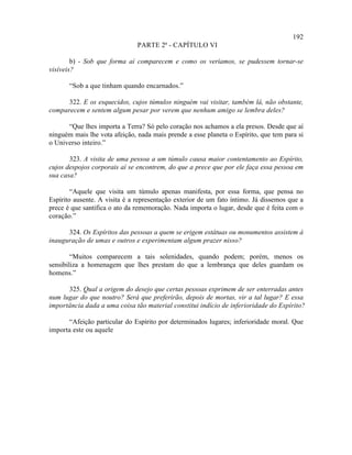 192
                               PARTE 2ª - CAPÍTULO VI

        b) - Sob que forma aí comparecem e como os veríamos, se pudessem tornar-se
visíveis?

       “Sob a que tinham quando encarnados.”

      322. E os esquecidos, cujos túmulos ninguém vai visitar, também lá, não obstante,
comparecem e sentem algum pesar por verem que nenhum amigo se lembra deles?

      “Que lhes importa a Terra? Só pelo coração nos achamos a ela presos. Desde que aí
ninguém mais lhe vota afeição, nada mais prende a esse planeta o Espírito, que tem para si
o Universo inteiro.”

       323. A visita de uma pessoa a um túmulo causa maior contentamento ao Espírito,
cujos despojos corporais aí se encontrem, do que a prece que por ele faça essa pessoa em
sua casa?

        “Aquele que visita um túmulo apenas manifesta, por essa forma, que pensa no
Espírito ausente. A visita é a representação exterior de um fato íntimo. Já dissemos que a
prece é que santifica o ato da rememoração. Nada importa o lugar, desde que é feita com o
coração.”

      324. Os Espíritos das pessoas a quem se erigem estátuas ou monumentos assistem à
inauguração de umas e outros e experimentam algum prazer nisso?

        “Muitos comparecem a tais solenidades, quando podem; porém, menos os
sensibiliza a homenagem que lhes prestam do que a lembrança que deles guardam os
homens.”

      325. Qual a origem do desejo que certas pessoas exprimem de ser enterradas antes
num lugar do que noutro? Será que preferirão, depois de mortas, vir a tal lugar? E essa
importância dada a uma coisa tão material constitui indício de inferioridade do Espírito?

      “Afeição particular do Espírito por determinados lugares; inferioridade moral. Que
importa este ou aquele
 