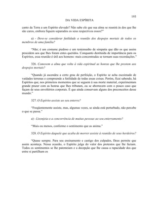 193
                                  DA VIDA ESPÍRITA

canto da Terra a um Espírito elevado? Não sabe ele que sua alma se reunirá às dos que lhe
são caros, embora fiquem separados os seus respectivos ossos?”

     a) - Deve-se considerar futilidade a reunião dos despojos mortais de todos os
membros de uma família?

       “Não; é um costume piedoso e um testemunho de simpatia que dão os que assim
procedem aos que lhes foram entes queridos. Conquanto destituída de importância para os
Espíritos, essa reunião é útil aos homens: mais concentradas se tornam suas recordações.”

       326. Comovem a alma que volta à vida espiritual as honras que lhe prestem aos
despojos mortais?

        “Quando já ascendeu a certo grau de perfeição, o Espírito se acha escoimado de
vaidades terrenas e compreende a futilidade de todas essas coisas. Porém, ficai sabendo, há
Espíritos que, nos primeiros momentos que se seguem à sua morte material, experimentam
grande prazer com as honras que lhes tributam, ou se aborrecem com o pouco caso que
façam de seus envoltórios corporais. É que ainda conservam alguns dos preconceitos desse
mundo.”

       327. O Espírito assiste ao seu enterro?

       “Freqüentemente assiste, mas, algumas vezes, se ainda está perturbado, não percebe
o que se passa.”

       a) - Lisonjeia-o a concorrência de muitas pessoas ao seu enterramento?

       “Mais ou menos, conforme o sentimento que as anima.”

       328. O Espírito daquele que acaba de morrer assiste à reunião de seus herdeiros?

        “Quase sempre. Para seu ensinamento e castigo dos culpados, Deus permite que
assim aconteça. Nessa ocasião, o Espírito julga do valor dos protestos que lhe faziam.
Todos os sentimentos se lhe patenteiam e a decepção que lhe causa a rapacidade dos que
entre si partilham os
 