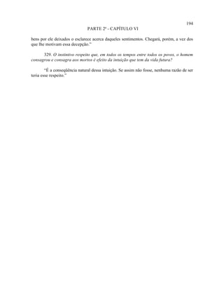 194
                               PARTE 2ª - CAPÍTULO VI

bens por ele deixados o esclarece acerca daqueles sentimentos. Chegará, porém, a vez dos
que lhe motivam essa decepção.”

      329. O instintivo respeito que, em todos os tempos entre todos os povos, o homem
consagrou e consagra aos mortos é efeito da intuição que tem da vida futura?

        “É a conseqüência natural dessa intuição. Se assim não fosse, nenhuma razão de ser
teria esse respeito.”
 