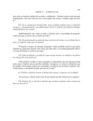 196
                              PARTE 2ª - CAPÍTULO VII

pois entre os Espíritos também há covardes e indiferentes.. Nenhum, porém assim procede
impunemente, visto que sofre por isso, como aquele que recusa o remédio capaz de curá-
lo.”

       333. Se se considerasse bastante feliz, numa condição mediana entre os Espíritos
errantes e, conseguintemente, não ambicionasse elevar-se, poderia um Espírito prolongar
indefinidamente esse estado?

      “Indefinidamente, não. Cedo ou tarde, o Espírito sente a necessidade de progredir.
Todos têm que se elevar; esse o destino de todos.”

        334. Há predestinação na união da alma com tal ou tal corpo, ou só à última hora é
feita a escolha do corpo que ela tomará?

       “O Espírito é sempre, de antemão, designado. Tendo escolhido a prova a que queira
submeter-se, pede para encarnar. Ora, Deus, que tudo sabe e vê, já antecipadamente sabia e
vira que tal Espírito se uniria a tal corpo.”

       335. Cabe ao Espírito a escolha do corpo em que encarne, ou somente a do gênero
de vida que lhe sirva de prova?

       “Pode também escolher o corpo, porquanto as imperfeições que este apresente ainda
serão, para o Espírito, provas que lhe auxiliarão o progresso, se vencer os obstáculos que
lhe oponha. Nem sempre, porém, lhe é permitida a escolha do seu invólucro corpóreo; mas,
simplesmente, a faculdade de pedir que seja tal ou qual.”

       a) - Poderia o Espírito recusar, à última hora, tomar o corpo por ele escolhido?

       “Se recusasse, sofreria muito mais do que aquele que não tentasse prova alguma.”

      336. Poderia dar-se não haver Espírito que aceitasse encarnar numa criança que
houvesse de nascer?
 