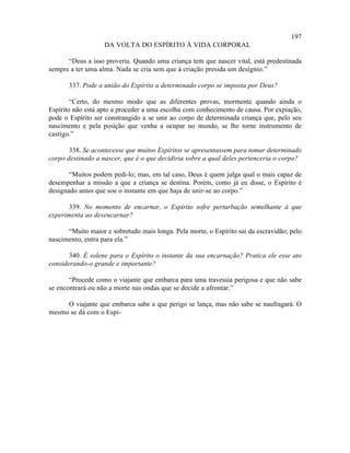 197
                   DA VOLTA DO ESPÍRITO À VIDA CORPORAL

      “Deus a isso proveria. Quando uma criança tem que nascer vital, está predestinada
sempre a ter uma alma. Nada se cria sem que à criação presida um desígnio.”

       337. Pode a união do Espírito a determinado corpo se imposta por Deus?

        “Certo, do mesmo modo que as diferentes provas, mormente quando ainda o
Espírito não está apto a proceder a uma escolha com conhecimento de causa. Por expiação,
pode o Espírito ser constrangido a se unir ao corpo de determinada criança que, pelo seu
nascimento e pela posição que venha a ocupar no mundo, se lhe torne instrumento de
castigo.”

       338. Se acontecesse que muitos Espíritos se apresentassem para tomar determinado
corpo destinado a nascer, que é o que decidiria sobre a qual deles pertenceria o corpo?

       “Muitos podem pedi-lo; mas, em tal caso, Deus é quem julga qual o mais capaz de
desempenhar a missão a que a criança se destina. Porém, como já eu disse, o Espírito é
designado antes que soe o instante em que haja de unir-se ao corpo.”

       339. No momento de encarnar, o Espírito sofre perturbação semelhante à que
experimenta ao desencarnar?

      “Muito maior e sobretudo mais longa. Pela morte, o Espírito sai da escravidão; pelo
nascimento, entra para ela.”

       340. É solene para o Espírito o instante da sua encarnação? Pratica ele esse ato
considerando-o grande e importante?

       “Procede como o viajante que embarca para uma travessia perigosa e que não sabe
se encontrará ou não a morte nas ondas que se decide a afrontar.”

     O viajante que embarca sabe a que perigo se lança, mas não sabe se naufragará. O
mesmo se dá com o Espí-
 