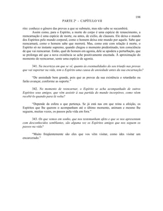 198
                             PARTE 2ª - CAPÍTULO VII

rito: conhece o gênero das provas a que se submete, mas não sabe se sucumbirá.
        Assim como, para o Espírito, a morte do corpo é uma espécie de renascimento, a
reencarnação é uma espécie de morte, ou antes, de exílio, de clausura. Ele deixa o mundo
dos Espíritos pelo mundo corporal, como o homem deixa este mundo por aquele. Sabe que
reencarnará, como o homem sabe que morrerá. Mas, como este com relação à morte, o
Espírito só no instante supremo, quando chegou o momento predestinado, tem consciência
de que vai reencarnar. Então, qual do homem em agonia, dele se apodera a perturbação, que
se prolonga até que a nova existência se ache positivamente encetada. À aproximação do
momento de reencarnar, sente uma espécie de agonia.

       341. Na incerteza em que se vê, quanto às eventualidades do seu triunfo nas provas
que vai suportar na vida, tem o Espírito uma causa de ansiedade antes da sua encarnação?

       “De ansiedade bem grande, pois que as provas da sua existência o retardarão ou
farão avançar, conforme as suporte.”

       342. No momento de reencarnar, o Espírito se acha acompanhado de outros
Espíritos seus amigos, que vêm assistir à sua partida do mundo incorpóreo, como vêem
recebê-lo quando para lá volta?

        “Depende da esfera a que pertença. Se já está nas em que reina a afeição, os
Espíritos que lhe querem o acompanham até o último momento, animam e mesmo lhe
seguem, muitas vezes, os passos pela vida em fora.”

       343. Os que vemos em sonho, que nos testemunham afeto e que se nos apresentam
com desconhecidos semblantes, são alguma vez os Espíritos amigos que nos seguem os
passos na vida?

       “Muito freqüentemente são eles que vos vêm visitar, como ides visitar um
encarcerado.”
 