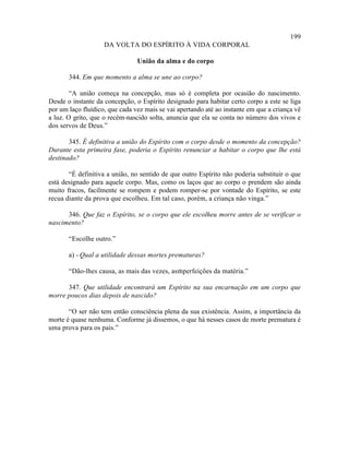 199
                    DA VOLTA DO ESPÍRITO À VIDA CORPORAL

                                União da alma e do corpo

       344. Em que momento a alma se une ao corpo?

        “A união começa na concepção, mas só é completa por ocasião do nascimento.
Desde o instante da concepção, o Espírito designado para habitar certo corpo a este se liga
por um laço fluídico, que cada vez mais se vai apertando até ao instante em que a criança vê
a luz. O grito, que o recém-nascido solta, anuncia que ela se conta no número dos vivos e
dos servos de Deus.”

       345. É definitiva a união do Espírito com o corpo desde o momento da concepção?
Durante esta primeira fase, poderia o Espírito renunciar a habitar o corpo que lhe está
destinado?

       “É definitiva a união, no sentido de que outro Espírito não poderia substituir o que
está designado para aquele corpo. Mas, como os laços que ao corpo o prendem são ainda
muito fracos, facilmente se rompem e podem romper-se por vontade do Espírito, se este
recua diante da prova que escolheu. Em tal caso, porém, a criança não vinga.”

      346. Que faz o Espírito, se o corpo que ele escolheu morre antes de se verificar o
nascimento?

       “Escolhe outro.”

       a) - Qual a utilidade dessas mortes prematuras?

       “Dão-lhes causa, as mais das vezes, asmperfeições da matéria.”
                                             i

      347. Que utilidade encontrará um Espírito na sua encarnação em um corpo que
morre poucos dias depois de nascido?

       “O ser não tem então consciência plena da sua existência. Assim, a importância da
morte é quase nenhuma. Conforme já dissemos, o que há nesses casos de morte prematura é
uma prova para os pais.”
 