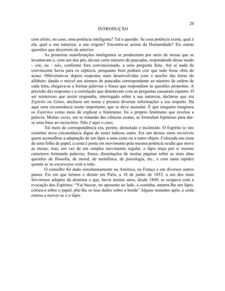 20
                                      INTRODUÇÃO

com efeito, no caso, uma potência inteligente? Tal a questão. Se essa potência existe, qual é
ela, qual a sua natureza, a sua origem? Encontra-se acima da Humanidade? Eis outras
questões que decorrem da anterior.
        As primeiras manifestações inteligentes se produziram por meio de mesas que se
levantavam e, com um dos pés, davam certo número de pancadas, respondendo desse modo
- sim, ou - não, conforme fora convencionado, a uma pergunta feita. Até aí nada de
convincente havia para os cépticos, porquanto bem podiam crer que tudo fosse obra do
acaso. Obtiveram-se depois respostas mais desenvolvidas com o auxílio das letras do
alfabeto: dando o móvel um número de pancadas correspondente ao número de ordem de
cada letra, chegava-se a formar palavras e frases que respondiam às questões propostas. A
precisão das respostas e a correlação que denotavam com as perguntas causaram espanto. O
ser misterioso que assim respondia, interrogado sobre a sua natureza, declarou que era
Espírito ou Gênio, declinou um nome e prestou diversas informações a seu respeito. Há
aqui uma circunstância muito importante, que se deve assinalar. É que ninguém imaginou
os Espíritos como meio de explicar o fenômeno; foi o próprio fenômeno que revelou a
palavra. Muitas vezes, em se tratando das ciências exatas, se formulam hipóteses para dar-
se uma base ao raciocínio. Não é aqui o caso.
        Tal meio de correspondência era, porém, demorado e incômodo. O Espírito (e isto
constitui nova circunstância digna de nota) indicou outro. Foi um desses seres invisíveis
quem aconselhou a adaptação de um lápis a uma cesta ou a outro objeto. Colocada em cima
de uma folha de papel, a cesta é posta em movimento pela mesma potência oculta que move
as mesas; mas, em vez de um simples movimento regular, o lápis traça por si mesmo
caracteres formando palavras, frases, dissertações de muitas páginas sobre as mais altas
questões de filosofia, de moral, de metafísica, de psicologia, etc., e com tanta rapidez
quanta se se escrevesse com a mão.
        O conselho foi dado simultaneamente na América, na França e em diversos outros
países. Eis em que termos o deram em Paris, a 10 de junho de 1853, a um dos mais
fervorosos adeptos da doutrina e que, havia muitos anos, desde 1849, se ocupava com a
evocação dos Espíritos: “Vai buscar, no aposento ao lado, a cestinha; amarra-lhe um lápis;
coloca-a sobre o papel; põe-lhe os teus dedos sobre a borda” Alguns instantes após, a cesta
entrou a mover-se e o lápis
 
