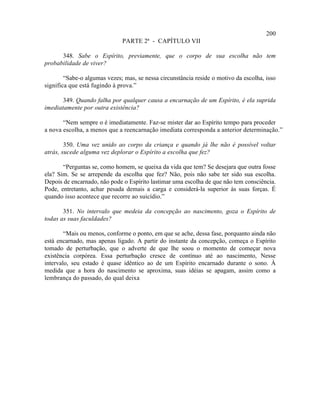 200
                              PARTE 2ª - CAPÍTULO VII

      348. Sabe o Espírito, previamente, que o corpo de sua escolha não tem
probabilidade de viver?

        “Sabe-o algumas vezes; mas, se nessa circunstância reside o motivo da escolha, isso
significa que está fugindo à prova.”

       349. Quando falha por qualquer causa a encarnação de um Espírito, é ela suprida
imediatamente por outra existência?

       “Nem sempre o é imediatamente. Faz-se mister dar ao Espírito tempo para proceder
a nova escolha, a menos que a reencarnação imediata corresponda a anterior determinação.”

        350. Uma vez unido ao corpo da criança e quando já lhe não é possível voltar
atrás, sucede alguma vez deplorar o Espírito a escolha que fez?

       “Perguntas se, como homem, se queixa da vida que tem? Se desejara que outra fosse
ela? Sim. Se se arrepende da escolha que fez? Não, pois não sabe ter sido sua escolha.
Depois de encarnado, não pode o Espírito lastimar uma escolha de que não tem consciência.
Pode, entretanto, achar pesada demais a carga e considerá-la superior às suas forças. É
quando isso acontece que recorre ao suicídio.”

       351. No intervalo que medeia da concepção ao nascimento, goza o Espírito de
todas as suas faculdades?

        “Mais ou menos, conforme o ponto, em que se ache, dessa fase, porquanto ainda não
está encarnado, mas apenas ligado. A partir do instante da concepção, começa o Espírito
tomado de perturbação, que o adverte de que lhe soou o momento de começar nova
existência corpórea. Essa perturbação cresce de contínuo até ao nascimento, Nesse
intervalo, seu estado é quase idêntico ao de um Espírito encarnado durante o sono. À
medida que a hora do nascimento se aproxima, suas idéias se apagam, assim como a
lembrança do passado, do qual deixa
 