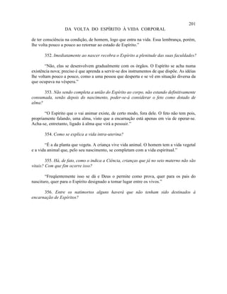 201
                  DA VOLTA DO ESPÍRITO À VIDA CORPORAL

de ter consciência na condição, de homem, logo que entra na vida. Essa lembrança, porém,
lhe volta pouco a pouco ao retornar ao estado de Espírito.”

       352. Imediatamente ao nascer recobra o Espírito a plenitude das suas faculdades?

        “Não, elas se desenvolvem gradualmente com os órgãos. O Espírito se acha numa
existência nova; preciso é que aprenda a servir-se dos instrumentos de que dispõe. As idéias
lhe voltam pouco a pouco, como a uma pessoa que desperta e se vê em situação diversa da
que ocupava na véspera.”

      353. Não sendo completa a união do Espírito ao corpo, não estando definitivamente
consumada, senão depois do nascimento, poder-se-á considerar o feto como dotado de
alma?

       “O Espírito que o vai animar existe, de certo modo, fora dele. O feto não tem pois,
propriamente falando, uma alma, visto que a encarnação está apenas em via de operar-se.
Acha-se, entretanto, ligado à alma que virá a possuir.”

       354. Como se explica a vida intra-uterina?

       “É a da planta que vegeta. A criança vive vida animal. O homem tem a vida vegetal
e a vida animal que, pelo seu nascimento, se completam com a vida espiritual.”

        355. Há, de fato, como o indica a Ciência, crianças que já no seio materno não são
vitais? Com que fim ocorre isso?

       “Freqüentemente isso se dá e Deus o permite como prova, quer para os pais do
nascituro, quer para o Espírito designado a tomar lugar entre os vivos.”

      356. Entre os natimortos alguns haverá que não tenham sido destinados à
encarnação de Espíritos?
 