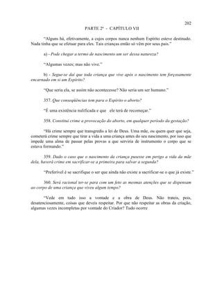 202
                               PARTE 2ª - CAPÍTULO VII

       “Alguns há, efetivamente, a cujos corpos nunca nenhum Espírito esteve destinado.
Nada tinha que se efetuar para eles. Tais crianças então só vêm por seus pais.”

       a) - Pode chegar a termo de nascimento um ser dessa natureza?

       “Algumas vezes; mas não vive.”

      b) - Segue-se daí que toda criança que vive após o nascimento tem forçosamente
encarnado em si um Espírito?

       “Que seria ela, se assim não acontecesse? Não seria um ser humano.”

       357. Que conseqüências tem para o Espírito o aborto?

       “É uma existência nulificada e que ele terá de recomeçar.”

       358. Constitui crime a provocação do aborto, em qualquer período da gestação?

       “Há crime sempre que transgredis a lei de Deus. Uma mãe, ou quem quer que seja,
cometerá crime sempre que tirar a vida a uma criança antes do seu nascimento, por isso que
impede uma alma de passar pelas provas a que serviria de instrumento o corpo que se
estava formando.”

       359. Dado o caso que o nascimento da criança pusesse em perigo a vida da mãe
dela, haverá crime em sacrificar-se a primeira para salvar a segunda?

       “Preferível é se sacrifique o ser que ainda não existe a sacrificar-se o que já existe.”

       360. Será racional ter-se para com um feto as mesmas atenções que se dispensam
ao corpo de uma criança que viveu algum tempo?

       “Vede em tudo isso a vontade e a obra de Deus. Não trateis, pois,
desatenciosamente, coisas que deveis respeitar. Por que não respeitar as obras da criação,
algumas vezes incompletas por vontade do Criador? Tudo ocorre
 