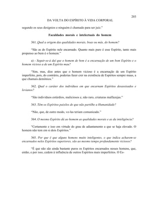 203
                    DA VOLTA DO ESPÍRITO À VIDA CORPORAL

segundo os seus desígnios e ninguém é chamado para ser juiz.”

                     Faculdades morais e intelectuais do homem

       361. Qual a origem das qualidades morais, boas ou más, do homem?

      “São as do Espírito nele encarnado. Quanto mais puro é esse Espírito, tanto mais
propenso ao bem é o homem.”

     a) - Seguir-se-á daí que o homem de bem é a encarnação de um bom Espírito e o
homem vicioso a de um Espírito mau?

       “Sim, mas, dize antes que o homem vicioso é a encarnação de um Espírito
imperfeito, pois, do contrário, poderias fazer crer na existência de Espíritos sempre maus, a
que chamais demônios.”

       362. Qual o caráter dos indivíduos em que encarnam Espíritos desassisados e
levianos?

       “São indivíduos estúrdios, maliciosos e, não raro, criaturas malfazejas.”

       363. Têm os Espíritos paixões de que não partilhe a Humanidade?

       “Não, que, de outro modo, vo-las teriam comunicado.”

       364. O mesmo Espírito dá ao homem as qualidades morais e as da inteligência?

     “Certamente e isso em virtude do grau de adiantamento a que se haja elevado. O
homem não tem em si dois Espíritos.”

      365. Por que é que alguns homens muito inteligentes, o que indica acharem-se
encarnados neles Espíritos superiores, são ao mesmo tempo profundamente viciosos?

       “É que não são ainda bastante puros os Espíritos encarnados nesses homens, que,
então, e por isso, cedem à influência de outros Espíritos mais imperfeitos. O Es-
 
