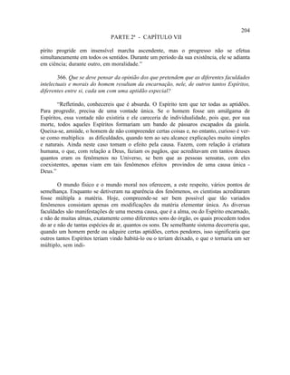 204
                              PARTE 2ª - CAPÍTULO VII

pírito progride em insensível marcha ascendente, mas o progresso não se efetua
simultaneamente em todos os sentidos. Durante um período da sua existência, ele se adianta
em ciência; durante outro, em moralidade.”

        366. Que se deve pensar da opinião dos que pretendem que as diferentes faculdades
intelectuais e morais do homem resultam da encarnação, nele, de outros tantos Espíritos,
diferentes entre si, cada um com uma aptidão especial?

        “Refletindo, conhecereis que é absurda. O Espírito tem que ter todas as aptidões.
Para progredir, precisa de uma vontade única. Se o homem fosse um amálgama de
Espíritos, essa vontade não existiria e ele careceria de individualidade, pois que, por sua
morte, todos aqueles Espíritos formariam um bando de pássaros escapados da gaiola.
Queixa-se, amiúde, o homem de não compreender certas coisas e, no entanto, curioso é ver-
se como multiplica as dificuldades, quando tem ao seu alcance explicações muito simples
e naturais. Ainda neste caso tomam o efeito pela causa. Fazem, com relação à criatura
humana, o que, com relação a Deus, faziam os pagãos, que acreditavam em tantos deuses
quantos eram os fenômenos no Universo, se bem que as pessoas sensatas, com eles
coexistentes, apenas viam em tais fenômenos efeitos provindos de uma causa única -
Deus.”

        O mundo físico e o mundo moral nos oferecem, a este respeito, vários pontos de
semelhança. Enquanto se detiveram na aparência dos fenômenos, os cientistas acreditaram
fosse múltipla a matéria. Hoje, compreende-se ser bem possível que tão variados
fenômenos consistam apenas em modificações da matéria elementar única. As diversas
faculdades são manifestações de uma mesma causa, que é a alma, ou do Espírito encarnado,
e não de muitas almas, exatamente como diferentes sons do órgão, os quais procedem todos
do ar e não de tantas espécies de ar, quantos os sons. De semelhante sistema decorreria que,
quando um homem perde ou adquire certas aptidões, certos pendores, isso significaria que
outros tantos Espíritos teriam vindo habitá-lo ou o teriam deixado, o que o tornaria um ser
múltiplo, sem indi-
 