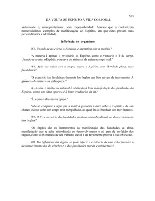 205
                   DA VOLTA DO ESPÍRITO À VIDA CORPORAL

vidualidade e, conseguintemente, sem responsabilidade. Acresce que o contradizem
numerosíssimos exemplos de manifestações de Espíritos, em que estes provam suas
personalidades e identidade.

                               Influência do organismo

       367. Unindo-se ao corpo, o Espírito se identifica com a matéria?

      “A matéria é apenas o envoltório do Espírito, como o vestuário o é do corpo.
Unindo-se a este, o Espírito conserva os atributos da natureza espiritual.”

       368. Após sua união com o corpo, exerce o Espírito, com liberdade plena, suas
faculdades?

       “O exercício das faculdades depende dos órgãos que lhes servem de instrumento. A
grosseria da matéria as enfraquece.”

       a) - Assim, o invólucro material é obstáculo à livre manifestação das faculdades do
Espírito, como um vidro opaco o é à livre irradiação da luz?

       “É, como vidro muito opaco.”

       Pode-se comparar a ação que a matéria grosseira exerce sobre o Espírito à de um
charco lodoso sobre um corpo nele mergulhado, ao qual tira a liberdade dos movimentos.

       369. O livre exercício das faculdades da alma está subordinado ao desenvolvimento
dos órgãos?

       “Os órgãos são os instrumentos da manifestação das faculdades da alma,
manifestação que se acha subordinada ao desenvolvimento e ao grau de perfeição dos
órgãos, como a excelência de um trabalho o está à da ferramenta própria à sua execução.”

      370. Da influência dos órgãos se pode inferir a existência de uma relação entre o
desenvolvimento dos do cérebro e o das faculdades morais e intelectuais?
 