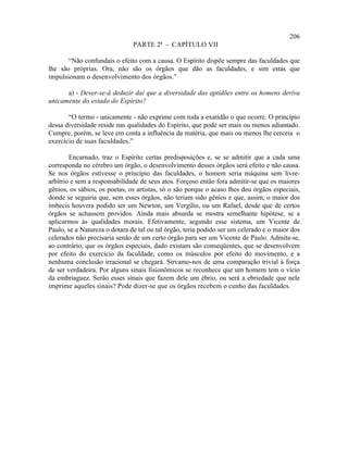 206
                               PARTE 2ª - CAPÍTULO VII

       “Não confundais o efeito com a causa. O Espírito dispõe sempre das faculdades que
lhe são próprias. Ora, não são os órgãos que dão as faculdades, e sim estas que
impulsionam o desenvolvimento dos órgãos.”

      a) - Dever-se-á deduzir daí que a diversidade das aptidões entre os homens deriva
unicamente do estado do Espírito?

       “O termo - unicamente - não exprime com toda a exatidão o que ocorre. O princípio
dessa diversidade reside nas qualidades do Espírito, que pode ser mais ou menos adiantado.
Cumpre, porém, se leve em conta a influência da matéria, que mais ou menos lhe cerceia o
exercício de suas faculdades.”

        Encarnado, traz o Espírito certas predisposições e, se se admitir que a cada uma
corresponda no cérebro um órgão, o desenvolvimento desses órgãos será efeito e não causa.
Se nos órgãos estivesse o princípio das faculdades, o homem seria máquina sem livre-
arbítrio e sem a responsabilidade de seus atos. Forçoso então fora admitir-se que os maiores
gênios, os sábios, os poetas, os artistas, só o são porque o acaso lhes deu órgãos especiais,
donde se seguiria que, sem esses órgãos, não teriam sido gênios e que, assim, o maior dos
imbecis houvera podido ser um Newton, um Vergílio, ou um Rafael, desde que de certos
órgãos se achassem providos. Ainda mais absurda se mostra semelhante hipótese, se a
aplicarmos às qualidades morais. Efetivamente, segundo esse sistema, um Vicente de
Paulo, se a Natureza o dotara de tal ou tal órgão, teria podido ser um celerado e o maior dos
celerados não precisaria senão de um certo órgão para ser um Vicente de Paulo. Admita-se,
ao contrário, que os órgãos especiais, dado existam são conseqüentes, que se desenvolvem
por efeito do exercício da faculdade, como os músculos por efeito do movimento, e a
nenhuma conclusão irracional se chegará. Sirvamo-nos de uma comparação trivial à força
de ser verdadeira. Por alguns sinais fisionômicos se reconhece que um homem tem o vício
da embriaguez. Serão esses sinais que fazem dele um ébrio, ou será a ebriedade que nele
imprime aqueles sinais? Pode dizer-se que os órgãos recebem o cunho das faculdades.
 