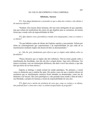 207
                   DA VOLTA DO ESPÍRITO À VIDA CORPORAL

                                   Idiotismo, loucura

       371. Tem algum fundamento o pretender-se que a alma dos cretinos e dos idiotas é
de natureza inferior?

      “Nenhum. Eles trazem almas humanas, não raro mais inteligentes do que supondes,
mas que sofrem da insuficiência dos meios de que dispõem para se comunicar, da mesma
forma que o mudo sofre da impossibilidade de falar.”

        372. Que objetivo visa a providência criando seres desgraçados, como os cretinos e
os idiotas?

       “Os que habitam corpos de idiotas são Espíritos sujeitos a uma punição. Sofrem por
efeito do constrangimento que experimentam e da impossibilidade em que estão de se
manifestarem mediante órgãos não desenvolvidos ou desmantelados.”

       a) - Não há, pois, fundamento para dizer-se que os órgãos nada influem sobre as
faculdades?

       “Nunca dissemos que os órgãos não têm influência. Têm-na muito grande sobre a
manifestação das faculdades, mas não são eles a origem destas. Aqui está a diferença. Um
músico excelente, com um instrumento defeituoso, não dará a ouvir boa música, o que não
fará que deixe de ser bom músico.”

        Importa se distinga o estado normal do estado patológico. No primeiro, o moral
vence os obstáculos que a matéria lhe opõe. Há, porém, casos em que a matéria oferece tal
resistência que as manifestações anímicas ficam obstadas ou desnaturadas, como nos de
idiotismo e de loucura. São casos patológicos e, não gozando nesse estado a alma de toda a
sua liberdade, a própria lei humana a isenta da responsabilidade de seus atos.

      373. Qual será o mérito da existência de seres que, como os cretinos e os idiotas,
não podendo fazer o bem nem o mal, se acham incapacitados de progredir?
 
