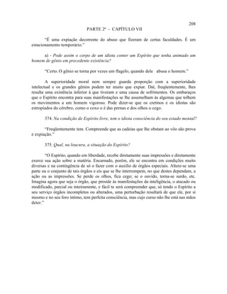 208
                              PARTE 2ª - CAPÍTULO VII

       “É uma expiação decorrente do abuso que fizeram de certas faculdades. É um
estacionamento temporário.”

     a) - Pode assim o corpo de um idiota conter um Espírito que tenha animado um
homem de gênio em precedente existência?

       “Certo. O gênio se torna por vezes um flagelo, quando dele abusa o homem.”

        A superioridade moral nem sempre guarda proporção com a superioridade
intelectual e os grandes gênios podem ter muito que expiar. Daí, freqüentemente, lhes
resulta uma existência inferior à que tiveram e uma causa de sofrimentos. Os embaraços
que o Espírito encontra para suas manifestações se lhe assemelham às algemas que tolhem
os movimentos a um homem vigoroso. Pode dizer-se que os cretinos e os idiotas são
estropiados do cérebro, como o coxo o é das pernas e dos olhos o cego.

       374. Na condição de Espírito livre, tem o idiota consciência do seu estado mental?

       “Freqüentemente tem. Compreende que as cadeias que lhe obstam ao vôo são prova
e expiação.”

       375. Qual, na loucura, a situação do Espírito?

        “O Espírito, quando em liberdade, recebe diretamente suas impressões e diretamente
exerce sua ação sobre a matéria. Encarnado, porém, ele se encontra em condições muito
diversas e na contingência de só o fazer com o auxílio de órgãos especiais. Altere-se uma
parte ou o conjunto de tais órgãos e eis que se lhe interrompem, no que destes dependam, a
ação ou as impressões. Se perde os olhos, fica cego; se o ouvido, torna-se surdo, etc.
Imagina agora que seja o órgão, que preside às manifestações da inteligência, o atacado ou
modificado, parcial ou inteiramente, e fácil te será compreender que, só tendo o Espírito a
seu serviço órgãos incompletos ou alterados, uma perturbação resultará de que ele, por si
mesmo e no seu foro íntimo, tem perfeita consciência, mas cujo curso não lhe está nas mãos
deter.”
 