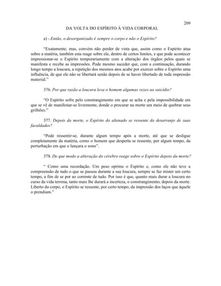 209
                    DA VOLTA DO ESPÍRITO À VIDA CORPORAL

       a) - Então, o desorganizado é sempre o corpo e não o Espírito?

       “Exatamente; mas, convém não perder de vista que, assim como o Espírito atua
sobre a matéria, também esta reage sobre ele, dentro de certos limites, e que pode acontecer
impressionar-se o Espírito temporariamente com a alteração dos órgãos pelos quais se
manifesta e recebe as impressões. Pode mesmo suceder que, com a continuação, durando
longo tempo a loucura, a repetição dos mesmos atos acabe por exercer sobre o Espírito uma
influência, de que ele não se libertará senão depois de se haver libertado de toda impressão
material.”

       376. Por que razão a loucura leva o homem algumas vezes ao suicídio?

       “O Espírito sofre pelo constrangimento em que se acha e pela impossibilidade em
que se vê de manifestar-se livremente, donde o procurar na morte um meio de quebrar seus
grilhões.”

       377. Depois da morte, o Espírito do alienado se ressente do desarranjo de suas
faculdades?

       “Pode ressentir-se, durante algum tempo após a morte, até que se desligue
completamente da matéria, como o homem que desperta se ressente, por algum tempo, da
perturbação em que o lançara o sono”.

       378. De que modo a alteração do cérebro reage sobre o Espírito depois da morte?

       “ Como uma recordação. Um peso oprime o Espírito e, como ele não teve a
compreensão de tudo o que se passou durante a sua loucura, sempre se faz mister um certo
tempo, a fim de se por ao corrente de tudo. Por isso é que, quanto mais durar a loucura no
curso da vida terrena, tanto mais lhe durará a incerteza, o constrangimento, depois da morte.
Liberto do corpo, o Espírito se ressente, por certo tempo, da impressão dos laços que àquele
o prendiam.”
 