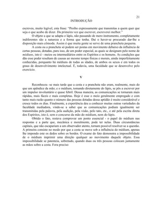 21
                                      INTRODUÇÃO

escreveu, muito legível, esta frase: “Proíbo expressamente que transmitas a quem quer que
seja o que acabo de dizer. Da primeira vez que escrever, escreverei melhor.”
        O objeto a que se adapta o lápis, não passando de mero instrumento, completamente
indiferentes são a natureza e a forma que tenha. Daí o haver-se procurado dar-lhe a
disposição mais cômoda. Assim é que muita gente se serve de uma prancheta pequena.
        A cesta ou a prancheta só podem ser postas em movimento debaixo da influência de
certas pessoas, dotadas, para isso, de um poder especial, as quais se designam pelo nome de
médiuns, isto é - meios ou intermediários entre os Espíritos e os homens. As condições que
dão esse poder resultam de causas ao mesmo tempo físicas e morais, ainda imperfeitamente
conhecidas, porquanto há médiuns de todas as idades, de ambos os sexos e em todos os
graus de desenvolvimento intelectual. É, todavia, uma faculdade que se desenvolve pelo
exercício.

                                              V

        Reconheceu -se mais tarde que a cesta e a prancheta não eram, realmente, mais do
que um apêndice da mão; e o médium, tomando diretamente do lápis, se pôs a escrever por
um impulso involuntário e quase febril. Dessa maneira, as comunicações se tornaram mais
rápidas, mais fáceis e mais completas. Hoje é esse o meio geralmente empregado e com
tanto mais razão quanto o número das pessoas dotadas dessa aptidão é muito considerável e
cresce todos os dias. Finalmente, a experiência deu a conhecer muitas outras variedades da
faculdade mediadora, vindo-se a saber que as comunicações podiam igualmente ser
transmitidas pela palavra, pela audição, pela visão, pelo tato, etc., e até pela escrita direta
dos Espíritos, isto é, sem o concurso da mão do médium, nem do lápis.
        Obtido o fato, restava comprovar um ponto essencial - o papel do médium nas
respostas e a parte que, mecânica e moralmente, pode ter nelas. Duas circunstâncias
capitais, que não escapariam a um observador atento, tornam possível resolver-se a questão.
A primeira consiste no modo por que a cesta se move sob a influência do médium, apenas
lhe impondo este os dedos sobre os bordos. O exame do fato demonstra a impossibilidade
de o médium imprimir uma direção qualquer ao movimento daquele objeto. Essa
impossibilidade se patenteia, sobretudo, quando duas ou três pessoas colocam juntamente
as mãos sobre a cesta. Fora preciso
 