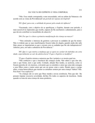 211
                   DA VOLTA DO ESPÍRITO À VIDA CORPORAL

       “Não. Esse estado corresponde a uma necessidade, está na ordem da Natureza e de
acordo com as vistas da Providência. um período de repouso do Espírito”
                                   É                                  .

       383. Qual, para este, a utilidade de passar pelo estado de infância?

       “Encarnado, com o objetivo de se aperfeiçoar, o Espírito, durante esse período, é
mais acessível às impressões que recebe, capazes de lhe auxiliarem o adiantamento, para o
que devem contribuir os incumbidos de educá-lo.”

       384. Por que é o choro a primeira manifestação da criança ao nascer?

        “ Para estimular o interesse da genitora e provocar os cuidados de que há mister.
Não é evidente que se suas manifestações fossem todas de alegria, quando ainda não sabe
falar, pouco se inquietariam os que o cercam com os cuidados que lhe são indispensáveis?
Admirai, pois, em tudo a sabedoria da Providência.”

       385. Que é o que motiva a mudança que se opera no caráter do indivíduo em certa
idade, especialmente ao sair da adolescência? É que o Espírito se modifica?

        “É que o Espírito retoma a natureza que lhe é própria e se mostra qual era.
        “Não conheceis o que a inocência das crianças oculta. Não sabeis o que elas são,
nem o que foram, nem o que serão. Contudo, afeição lhes tendes, as acaricias, como se
fossem parcelas de vós mesmos, a tal ponto que se considera o amor que uma mãe consagra
a seus filhos como o maior amor que um ser possa votar a outro. Donde nasce o meigo
afeto, a terna benevolência que mesmo os estranhos sentem por uma criança? Sabeis? Não.
Pois bem! Vou explicá-lo.”
        “As crianças são os seres que Deus manda a novas existências. Para que não lhe
possam imputar excessiva severidade, dá-lhes Ele todos os aspectos da inocência. Ainda
quando se trata de uma criança de maus pendores,
 