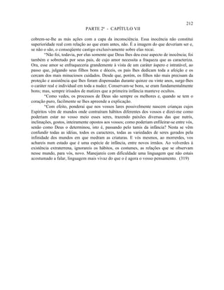 212
                              PARTE 2ª - CAPÍTULO VII

cobrem-se-lhe as más ações com a capa da inconsciência. Essa inocência não constitui
superioridade real com relação ao que eram antes, não. É a imagem do que deveriam ser e,
se não o são, o conseqüente castigo exclusivamente sobre elas recai.
        “Não foi, todavia, por elas somente que Deus lhes deu esse aspecto de inocência; foi
também e sobretudo por seus pais, de cujo amor necessita a fraqueza que as caracteriza.
Ora, esse amor se enfraqueceria grandemente à vista de um caráter áspero e intratável, ao
passo que, julgando seus filhos bons e dóceis, os pais lhes dedicam toda a afeição e os
cercam dos mais minuciosos cuidados. Desde que, porém, os filhos não mais precisam da
proteção e assistência que lhes foram dispensadas durante quinze ou vinte anos, surge-lhes
o caráter real e individual em toda a nudez. Conservam-se bons, se eram fundamentalmente
bons; mas, sempre irisados de matizes que a primeira infância manteve ocultos.
        “Como vedes, os processos de Deus são sempre os melhores e, quando se tem o
coração puro, facilmente se lhes apreende a explicação.
        “Com efeito, ponderai que nos vossos lares possivelmente nascem crianças cujos
Espíritos vêm de mundos onde contraíram hábitos diferentes dos vossos e dizei-me como
poderiam estar no vosso meio esses seres, trazendo paixões diversas das que nutris,
inclinações, gostos, inteiramente opostos aos vossos; como poderiam enfileirar-se entre vós,
senão como Deus o determinou, isto é, passando pelo tamis da infância? Nesta se vêm
confundir todas as idéias, todos os caracteres, todas as variedades de seres gerados pela
infinidade dos mundos em que medram as criaturas. E vós mesmos, ao morrerdes, vos
achareis num estado que é uma espécie de infância, entre novos irmãos. Ao volverdes à
existência extraterrena, ignorareis os hábitos, os costumes, as relações que se observam
nesse mundo, para vós, novo. Manejareis com dificuldade uma linguagem que não estais
acostumado a falar, linguagem mais vivaz do que o é agora o vosso pensamento. (319)
 