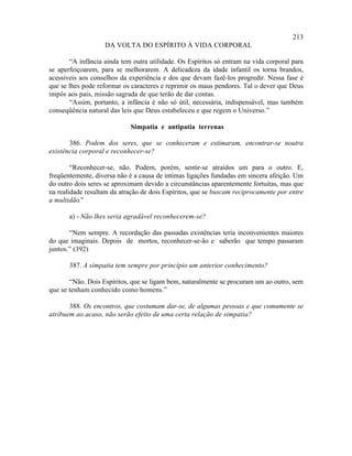 213
                   DA VOLTA DO ESPÍRITO À VIDA CORPORAL

       “A infância ainda tem outra utilidade. Os Espíritos só entram na vida corporal para
se aperfeiçoarem, para se melhorarem. A delicadeza da idade infantil os torna brandos,
acessíveis aos conselhos da experiência e dos que devam fazê-los progredir. Nessa fase é
que se lhes pode reformar os caracteres e reprimir os maus pendores. Tal o dever que Deus
impôs aos pais, missão sagrada de que terão de dar contas.
       “Assim, portanto, a infância é não só útil, necessária, indispensável, mas também
conseqüência natural das leis que Deus estabeleceu e que regem o Universo.”

                            Simpatia e antipatia terrenas

       386. Podem dos seres, que se conheceram e estimaram, encontrar-se noutra
existência corporal e reconhecer-se?

        “Reconhecer-se, não. Podem, porém, sentir-se atraídos um para o outro. E,
freqüentemente, diversa não é a causa de íntimas ligações fundadas em sincera afeição. Um
do outro dois seres se aproximam devido a circunstâncias aparentemente fortuitas, mas que
na realidade resultam da atração de dois Espíritos, que se buscam reciprocamente por entre
a multidão.”

       a) - Não lhes seria agradável reconhecerem-se?

       “Nem sempre. A recordação das passadas existências teria inconvenientes maiores
do que imaginais. Depois de mortos, reconhecer-se-ão e saberão que tempo passaram
juntos.” (392)

       387. A simpatia tem sempre por princípio um anterior conhecimento?

       “Não. Dois Espíritos, que se ligam bem, naturalmente se procuram um ao outro, sem
que se tenham conhecido como homens.”

       388. Os encontros, que costumam dar-se, de algumas pessoas e que comumente se
atribuem ao acaso, não serão efeito de uma certa relação de simpatia?
 