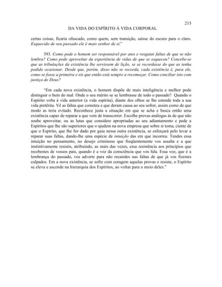 215
                     DA VIDA DO ESPÍRITO À VIDA CORPORAL

certas coisas, ficaria ofuscado, como quem, sem transição, saísse do escuro para o claro.
Esquecido de seu passado ele é mais senhor de si.”

        393. Como pode o homem ser responsável por atos e resgatar faltas de que se não
lembra? Como pode aproveitar da experiência de vidas de que se esqueceu? Concebe-se
que as tribulações da existência lhe servissem de lição, se se recordasse do que as tenha
podido ocasionar. Desde que, porém, disso não se recorda, cada existência é, para ele,
como se fosse a primeira e eis que então está sempre a recomeçar. Como conciliar isto com
justiça de Deus?

        “Em cada nova existência, o homem dispõe de mais inteligência e melhor pode
distinguir o bem do mal. Onde o seu mérito se se lembrasse de todo o passado? Quando o
Espírito volta à vida anterior (a vida espírita), diante dos olhos se lhe estende toda a sua
vida pretérita. Vê as faltas que cometeu e que deram causa ao seu sofrer, assim como de que
modo as teria evitado. Reconhece justa a situação em que se acha e busca então uma
existência capaz de reparar a que vem de transcorrer. Escolhe provas análogas às de que não
soube aproveitar, ou as lutas que considere apropriadas ao seu adiantamento e pede a
Espíritos que lhe são superiores que o ajudem na nova empresa que sobre si toma, ciente de
que o Espírito, que lhe for dado por guia nessa outra existência, se esforçará pelo levar a
reparar suas faltas, dando-lhe uma espécie de intuição das em que incorreu. Tendes essa
intuição no pensamento, no desejo criminoso que freqüentemente vos assalta e a que
instintivamente resistis, atribuindo, as mais das vezes, essa resistência aos princípios que
recebestes de vossos pais, quando é a voz da consciência que vos fala. Essa voz, que é a
lembrança do passado, vos adverte para não recairdes nas faltas de que já vos fizestes
culpados. Em a nova existência, se sofre com coragem aquelas provas e resiste, o Espírito
se eleva e ascende na hierarquia dos Espíritos, ao voltar para o meio deles.”
 