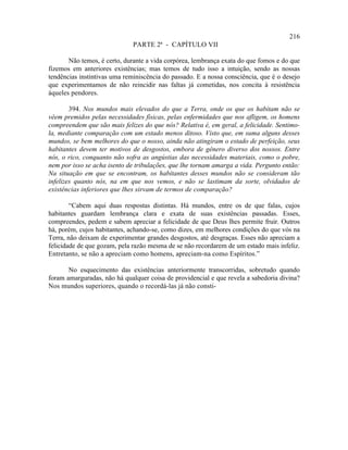 216
                              PARTE 2ª - CAPÍTULO VII

       Não temos, é certo, durante a vida corpórea, lembrança exata do que fomos e do que
fizemos em anteriores existências; mas temos de tudo isso a intuição, sendo as nossas
tendências instintivas uma reminiscência do passado. E a nossa consciência, que é o desejo
que experimentamos de não reincidir nas faltas já cometidas, nos concita à resistência
àqueles pendores.

        394. Nos mundos mais elevados do que a Terra, onde os que os habitam não se
vêem premidos pelas necessidades físicas, pelas enfermidades que nos afligem, os homens
compreendem que são mais felizes do que nós? Relativa é, em geral, a felicidade. Sentimo-
la, mediante comparação com um estado menos ditoso. Visto que, em suma alguns desses
mundos, se bem melhores do que o nosso, ainda não atingiram o estado de perfeição, seus
habitantes devem ter motivos de desgostos, embora de gênero diverso dos nossos. Entre
nós, o rico, conquanto não sofra as angústias das necessidades materiais, como o pobre,
nem por isso se acha isento de tribulações, que lhe tornam amarga a vida. Pergunto então:
Na situação em que se encontram, os habitantes desses mundos não se consideram tão
infelizes quanto nós, na em que nos vemos, e não se lastimam da sorte, olvidados de
existências inferiores que lhes sirvam de termos de comparação?

        “Cabem aqui duas respostas distintas. Há mundos, entre os de que falas, cujos
habitantes guardam lembrança clara e exata de suas existências passadas. Esses,
compreendes, pedem e sabem apreciar a felicidade de que Deus lhes permite fruir. Outros
há, porém, cujos habitantes, achando-se, como dizes, em melhores condições do que vós na
Terra, não deixam de experimentar grandes desgostos, até desgraças. Esses não apreciam a
felicidade de que gozam, pela razão mesma de se não recordarem de um estado mais infeliz.
Entretanto, se não a apreciam como homens, apreciam-na como Espíritos.”

       No esquecimento das existências anteriormente transcorridas, sobretudo quando
foram amarguradas, não há qualquer coisa de providencial e que revela a sabedoria divina?
Nos mundos superiores, quando o recordá-las já não consti-
 