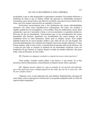 217
                    DA VOLTA DO ESPÍRITO À VIDA CORPORAL

tui pesadelo, é que as vidas desgraçadas se apresentam à memória. Nos mundos inferiores, a
lembrança de todas as que se tenham sofrido não agravaria as infelicidades presentes?
Concluamos, pois, daí que tudo o que Deus fez é perfeito e que não nos toca criticar-Lhe as
obras, nem Lhe ensinar como deveria ter regulado o Universo.
        Gravíssimos inconvenientes teria o nos lembrarmos das nossas individualidades
anteriores. Em certos casos, humilhar-nos-ia sobremaneira. Em outros nos exaltaria o
orgulho, peando-nos em conseqüência, o livre-arbítrio. Para nos melhorarmos, dá-nos Deus
exatamente o que nos é necessário e basta: a voz da consciência e os pendores instintivos.
Priva-nos do que nos prejudicaria. Acrescentemos que, se nos recordássemos dos nossos
precedentes atos pessoais, igualmente nos recordaríamos dos outros homens, do que
resultariam talvez os mais desastrosos efeitos para as relações sociais. Nem sempre
podendo honrar-nos do nosso passado, melhor é que sobre ele um véu seja lançado. Isto
concorda perfeitamente com a doutrina dos Espíritos acerca dos mundos superiores à Terra.
Nesses mundos, onde só reina o bem, a reminiscência do passado nada tem de dolorosa. Tal
a razão por que neles as criaturas se lembram da sua antecedente existência, como nos
lembramos do que fizemos na véspera. Quanto à estada em mundos inferiores, não passa
então, como já dissemos, de mau sonho.

       395. Podemos ter algumas revelações a respeito de nossas vidas anteriores?

       “Nem sempre. Contudo, muitos sabem o que foram e o que faziam. Se se lhes
permitisse dizê-lo abertamente, extraordinárias revelações fariam sobre o passado.”

       396. Algumas pessoas julgam ter vaga recordação de um passado desconhecido,
que se lhes apresenta como a imagem fugitiva de um sonho, que em vão se tenta reter. Não
há nisso simples ilusão?

       “Algumas vezes, é uma impressão real; mas também, freqüentemente, não passa de
mera ilusão, contra a qual precisa o homem por-se em guarda, porquanto pode ser efeito de
superexcitada imaginação.”
 