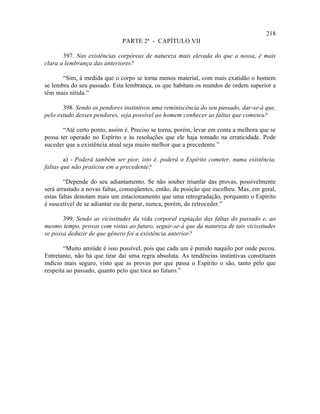 218
                              PARTE 2ª - CAPÍTULO VII

       397. Nas existências corpóreas de natureza mais elevada do que a nossa, é mais
clara a lembrança das anteriores?

       “Sim, à medida que o corpo se torna menos material, com mais exatidão o homem
se lembra do seu passado. Esta lembrança, os que habitam os mundos de ordem superior a
têm mais nítida.”

       398. Sendo os pendores instintivos uma reminiscência do seu passado, dar-se-á que,
pelo estudo desses pendores, seja possível ao homem conhecer as faltas que cometeu?

       “Até certo ponto, assim é. Preciso se torna, porém, levar em conta a melhora que se
possa ter operado no Espírito e as resoluções que ele haja tomado na erraticidade. Pode
suceder que a existência atual seja muito melhor que a precedente.”

        a) - Poderá também ser pior, isto é, poderá o Espírito cometer, numa existência,
faltas que não praticou em a precedente?

        “Depende do seu adiantamento. Se não souber triunfar das provas, possivelmente
será arrastado a novas faltas, conseqüentes, então, da posição que escolheu. Mas, em geral,
estas faltas denotam mais um estacionamento que uma retrogradação, porquanto o Espírito
é suscetível de se adiantar ou de parar, nunca, porém, de retroceder.”

       399. Sendo as vicissitudes da vida corporal expiação das faltas do passado e, ao
mesmo tempo, provas com vistas ao futuro, seguir-se-á que da natureza de tais vicissitudes
se possa deduzir de que gênero foi a existência anterior?

       “Muito amiúde é isso possível, pois que cada um é punido naquilo por onde pecou.
Entretanto, não há que tirar daí uma regra absoluta. As tendências instintivas constituem
indício mais seguro, visto que as provas por que passa o Espírito o são, tanto pelo que
respeita ao passado, quanto pelo que toca ao futuro.”
 