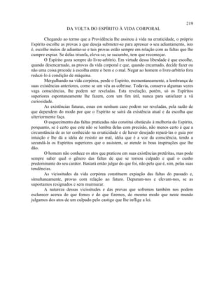 219
                    DA VOLTA DO ESPÍRITO À VIDA CORPORAL

        Chegando ao termo que a Providência lhe assinou à vida na erraticidade, o próprio
Espírito escolhe as provas a que deseja submeter-se para apressar o seu adiantamento, isto
é, escolhe meios de adiantar-se e tais provas estão sempre em relação com as faltas que lhe
cumpre expiar. Se delas triunfa, eleva-se; se sucumbe, tem que recomeçar.
        O Espírito goza sempre do livre-arbítrio. Em virtude dessa liberdade é que escolhe,
quando desencarnado, as provas da vida corporal e que, quando encarnado, decide fazer ou
não uma coisa procede à escolha entre o bem e o mal. Negar ao homem o livre-arbítrio fora
reduzi-lo à condição de máquina.
        Mergulhando na vida corpórea, perde o Espírito, momentaneamente, a lembrança de
suas existências anteriores, como se um véu as cobrisse. Todavia, conserva algumas vezes
vaga consciências, lhe podem ser reveladas. Esta revelação, porém, só os Espíritos
superiores espontaneamente lhe fazem, com um fim útil, nunca para satisfazer a vã
curiosidade.
        As existências futuras, essas em nenhum caso podem ser reveladas, pela razão de
que dependem do modo por que o Espírito se sairá da existência atual e da escolha que
ulteriormente faça.
        O esquecimento das faltas praticadas não constitui obstáculo à melhoria do Espírito,
porquanto, se é certo que este não se lembra delas com precisão, não menos certo é que a
circunstância de as ter conhecido na erraticidade e de haver desejado repará-las o guia por
intuição e lhe dá a idéia de resistir ao mal, idéia que é a voz da consciência, tendo a
secundá-la os Espíritos superiores que o assistem, se atende às boas inspirações que lhe
dão.
        O homem não conhece os atos que praticou em suas existências pretéritas, mas pode
sempre saber qual o gênero das faltas de que se tornou culpado e qual o cunho
predominante do seu caráter. Bastará então julgar do que foi, não pelo que é, sim, pelas suas
tendências.
        As vicissitudes da vida corpórea constituem expiação das faltas do passado e,
simultaneamente, provas com relação ao futuro. Depuram-nos e elevam-nos, se as
suportamos resignados e sem murmurar.
        A natureza dessas vicissitudes e das provas que sofremos também nos podem
esclarecer acerca do que fomos e do que fizemos, do mesmo modo que neste mundo
julgamos dos atos de um culpado pelo castigo que lhe inflige a lei.
 