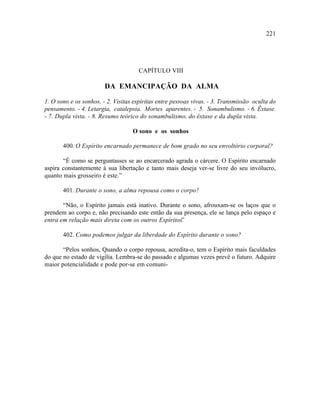 221




                                     CAPÍTULO VIII

                        DA EMANCIPAÇÃO DA ALMA

1. O sono e os sonhos. - 2. Visitas espíritas entre pessoas vivas. - 3. Transmissão oculta do
pensamento. - 4. Letargia, catalepsia. Mortes aparentes. - 5. Sonambulismo. - 6. Êxtase.
- 7. Dupla vista. - 8. Resumo teórico do sonambulismo, do êxtase e da dupla vista.

                                   O sono e os sonhos

       400. O Espírito encarnado permanece de bom grado no seu envoltório corporal?

       “É como se perguntasses se ao encarcerado agrada o cárcere. O Espírito encarnado
aspira constantemente à sua libertação e tanto mais deseja ver-se livre do seu invólucro,
quanto mais grosseiro é este.”

       401. Durante o sono, a alma repousa como o corpo?

       “Não, o Espírito jamais está inativo. Durante o sono, afrouxam-se os laços que o
prendem ao corpo e, não precisando este então da sua presença, ele se lança pelo espaço e
entra em relação mais direta com os outros Espíritos.
                                                    ”

       402. Como podemos julgar da liberdade do Espírito durante o sono?

       “Pelos sonhos, Quando o corpo repousa, acredita-o, tem o Espírito mais faculdades
do que no estado de vigília. Lembra-se do passado e algumas vezes prevê o futuro. Adquire
maior potencialidade e pode por-se em comuni-
 