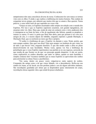 223
                            DA EMANCIPAÇÃO DA ALMA

antipatizamos têm uma consciência diversa da nossa. Conhecemo-los sem nunca os termos
visto com os olhos. É ainda o que explica a indiferença de muitos homens. Não cuidam de
conquistar novos amigos, por saberem que muitos têm que os amam e lhes querem. Numa
palavra: o sono influi mais do que supondes na vossa vida.
        “Graças ao sono, os Espíritos encarnados estão sempre em relação com o mundo dos
Espíritos. Por isso é que os Espíritos superiores assentem, sem grande repugnância, em
encarnar entre vós. Quis. Deus que, tendo de estar em contacto com o vício, pudessem eles
ir retemperar-se na fonte do bem, a fim de igualmente não falirem, quando se propõem a
instruir os outros. O sono é a porta que Deus lhes abriu, para que possam ir ter com seus
amigos do céu; é o recreio depois do trabalho, enquanto esperam a grande libertação, a
libertação final, que os restituirá ao meio que lhes é próprio.
        “O sonho é a lembrança do que o Espírito viu durante o sono. Notai, porém, que
nem sempre sonhais. Que quer isso dizer? Que nem sempre vos lembrais do que vistes, ou
de tudo o que haveis visto, enquanto dormíeis. É que não tendes então a alma no pleno
desenvolvimento de suas faculdades. Muitas vezes, apenas vos fica a lembrança da
perturbação que o vosso Espírito experimenta à sua partida ou no seu regresso, acrescida da
que resulta do que fizestes ou do que vos preocupa quando despertos. A não ser assim,
como explicaríeis os sonhos absurdos, que tanto os sábios, quanto as mais humildes e
simples criaturas têm? Acontece também que os maus Espíritos se aproveitam dos sonhos
para atormentar as almas fracas e pusilânimes.
        “Em suma, dentro em pouco vereis vulgarizar-se outra espécie de sonhos.
Conquanto tão antiga como a de que vimos falando, vós a desconheceis. Refiro-me aos
sonhos de Joana, ao de Jacob, aos dos profetas judeus e aos de alguns adivinhos indianos.
São recordações guardadas por almas que se desprendem quase inteiramente do corpo,
recordações dessa segunda vida a que ainda há pouco aludíamos.
 