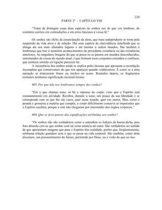 224
                              PARTE 2ª - CAPÍTULO VIII

       “Tratai de distinguir essas duas espécies de sonhos nos de que vos lembrais, do
contrário cairíeis em contradições e em erros funestos à vossa fé.”

        Os sonhos são efeito da emancipação da alma, que mais independente se torna pela
suspensão da vida ativa e de relação. Daí uma espécie de clarividência indefinida que se
alonga até aos mais afastados lugares e até mesmo a outros mundos. Daí também a
lembrança que traz à memória acontecimentos da precedente existência ou das existências
anteriores. As singulares imagens do que se passa ou se passou em mundos desconhecidos,
entremeados de coisas do mundo atual, é que formam esses conjuntos estranhos e confusos,
que nenhum sentido ou ligação parecem ter.
        A incoerência dos sonhos ainda se explica pelas lacunas que apresenta a recordação
incompleta que conservamos do que nos apareceu quando sonhávamos. É como se a uma
narração se truncassem frases ou trechos ao acaso. Reunidos depois, os fragmentos
restantes nenhuma significação racional teriam.

       403. Por que não nos lembramos sempre dos sonhos?

       “Em o que chamas sono, só há o repouso do corpo, visto que o Espírito está
constantemente em atividade. Recobra, durante o sono, um pouco da sua liberdade e se
corresponde com os que lhe são caros, quer neste mundo, quer em outros. Mas, como é
pesada e grosseira a matéria que compõe, o corpo dificilmente conserva as impressões que
o Espírito recebeu, porque a este não chegaram por intermédio dos órgãos corporais.”

       404. Que se deve pensar das significações atribuídas aos sonhos?

       “Os sonhos não são verdadeiros como o entendem os ledores de buena-dicha, pois
fora absurdo crer-se que sonhar com tal coisa anuncia tal outra. São verdadeiros no sentido
de que apresentam imagens que para o Espírito têm realidade, porém que, freqüentemente,
nenhuma relação guardam com o que se passa na vida corporal. São também, como atrás
dissemos, um pressentimento do futuro, permitido por Deus, ou a visão do que no mo-
 