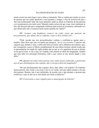 225
                            DA EMANCIPAÇÃO DA ALMA

mento ocorre em outro lugar a que a alma se transporta. Não se contam por muitos os casos
de pessoas que em sonho aparecem a seus parentes e amigos, a fim de avisá-los do que a
elas está acontecendo? Que são essas aparições senão as almas ou Espíritos de tais pessoas
a se comunicarem com entes caros? Quando tendes certeza de que o que vistes realmente se
deu, não fica provado que a imaginação nenhuma parte tomou na ocorrência, sobretudo se o
que observastes não vos passava pela mente quando em vigília?”

       405. Acontece com freqüência verem-se em sonho coisas que parecem um
pressentimento, que, afinal, não se confirma. A que se deve atribuir isto?

        “Pode suceder que tais pressentimentos venham a confirmar-se apenas para o
Espírito. Quer dizer que este viu aquilo que desejava, foi ao seu encontro. É preciso não
esquecer que, durante o sono, a alma está mais ou menos sob a influência da matéria e que,
por conseguinte, nunca se liberta completamente de suas idéias terrenas, donde resulta que
as preocupações do estado de vigília podem dar ao que se vê a aparência do que se deseja,
ou do que se teme. A isto é que, em verdade, cabe chamar-se efeito da imaginação. Sempre
que uma idéia nos preocupa fortemente, tudo o que vemos se nos mostra ligado a essa
idéia.”

       406. Quando em sonho vemos pessoas vivas, muito nossas conhecidas, a praticarem
atos de que absolutamente não cogitam, não é isso puro efeito de imaginação?

       “De que absolutamente não cogitam, dizes. Que sabes a tal respeito? Os Espíritos
dessas pessoas vêm visitar o teu como o teu os vai visitar, sem que saibas sempre o em que
eles pensam. Demais, não é raro atribuirdes, de acordo com o que desejais, a pessoas que
conheceis, o que se deu ou se está dando em outras existências.”

       407. É necessário o sono completo para a emancipação do Espírito?
 
