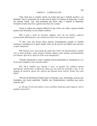 226
                              PARTE 2ª - CAPÍTULO VIII

       “Não; basta que os sentidos entrem em torpor para que o Espírito recobre a sua
liberdade. Para se emancipar, ele se aproveita de todos os instantes de trégua que o corpo
lhe concede. Desde que haja prostração das forças vitais, o Espírito se desprende,
tornando-se tanto mais livre, quanto mais fraco for o corpo.”

       Assim se explica que imagens idênticas às que vemos, em sonho, vejamos estando
apenas meio dormindo, ou em simples modorra.

      408. E qual a razão de ouvirmos, algumas vezes em nós mesmos, palavras
pronunciadas distintamente e que nenhum nexo têm com o que nos preocupa?

       “É fato: ouvis até mesmo frases inteiras, principalmente quando os sentidos
começam a entorpecer-se. É quase sempre, fraco eco do que diz um Espírito que convosco
se quer comunicar.”

      409. Doutras vezes, num estado que ainda não é bem o do adormecimento, estando
com os olhos fechados, vemos imagens distintas, figuras cujas mínimas particularidades
percebemos. Que há aí, efeito de visão ou de imaginação?

        “Estando entorpecido o corpo, o Espírito trata de desprender-se. Transporta-se e vê.
Se já fosse completo o sono, haveria sonho.”

       410. Dá-se também que, durante o sono, ou quando nos achamos apenas
ligeiramente adormecidos, acodem-nos idéias que nos parecem excelentes e que se nos
apagam da memória, apesar dos esforços que façamos para retê-las. Donde vêm essas
idéias?

       “Provêm da liberdade do Espírito que se emancipa e que, emancipado, goza de suas
faculdades com maior amplitude. Também são, freqüentemente, conselhos que outros
Espíritos dão.”

     a) - De que servem essas idéias e esses conselhos, desde que, pelos esquecer, não os
podemos aproveitar?
 