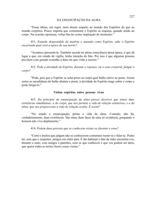 227
                             DA EMANCIPAÇÃO DA ALMA

       “Essas idéias, em regra, mais dizem respeito ao mundo dos Espíritos do que ao
mundo corpóreo. Pouco importa que comumente o Espírito as esqueça, quando unido ao
corpo. Na ocasião oportuna, voltar-lhe-ão como inspiração de momento.”

      411. Estando desprendido da matéria e atuando como Espírito, sabe o Espírito
encarnado qual será a época de sua morte?

       “Acontece pressenti-la. Também sucede ter plena consciência dessa época, o que dá
lugar a que, em estado de vigília, tenha intuição do fato. Por isso é que algumas pessoas
prevêem com grande exatidão a data em que virão a morrer.”

         412. Pode a atividade do Espírito, durante o repouso, ou o sono corporal, fatigar o
corpo?

       “Pode, pois que o Espírito se acha preso ao corpo qual balão cativo ao poste. Assim
como as sacudiduras do balão abalam o poste, a atividade do Espírito reage sobre o corpo e
pode fatigá-lo.”

                           Visitas espíritas entre pessoas vivas

       413. Do princípio da emancipação da alma parece decorrer que temos duas
existências simultâneas: a do corpo, que nos permite a vida de relação ostensivas; e a da
alma, que nos proporciona a vida de relação oculta. É assim?

       “No estado e emancipação, prima a vida da alma. Contudo, não há,
verdadeiramente, duas existências. São antes duas fases de uma só existência, porquanto o
homem não vive duplamente.”

         414. Podem duas pessoas que se conhecem visitar-se durante o sono?

        “Certo e muitos que julgam não se conhecerem costumam reunir-se e falar-se. Podes
ter, sem que o suspeites, amigos em outro país. É tão habitual o fato de irdes encontrar-vos,
durante o sono, com amigos e parentes, com os que conheceis e que vos podem ser úteis,
que quase todas as noites fazeis essas visitas.”
 