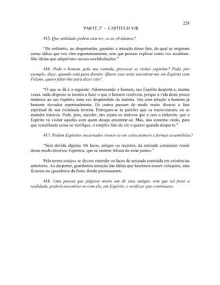 228
                              PARTE 2ª - CAPÍTULO VIII

       415. Que utilidade podem elas ter, se as olvidamos?

        “De ordinário, ao despertardes, guardais a intuição desse fato, do qual se originam
certas idéias que vos vêm espontaneamente, sem que possais explicar como vos acudiram.
São idéias que adquiristes nessas confabulações.”

      416. Pode o homem, pela sua vontade, provocar as visitas espíritas? Pode, por
exemplo, dizer, quando está para dormir: Quero esta noite encontrar-me em Espírito com
Fulano, quero falar-lhe para dizer isto?

        “O que se dá é o seguinte: Adormecendo o homem, seu Espírito desperta e, muitas
vezes, nada disposto se mostra a fazer o que o homem resolvera, porque a vida deste pouco
interessa ao seu Espírito, uma vez desprendido da matéria. Isto com relação a homens já
bastante elevados espiritualmente. Os outros passam de modo muito diverso a fase
espiritual de sua existência terrena. Entregam-se às paixões que os escravizaram, ou se
mantêm inativos. Pode, pois, suceder, tais sejam os motivos que a isso o induzem, que o
Espírito vá visitar aqueles com quem deseja encontrar-se. Mas, não constitui razão, para
que semelhante coisa se verifique, o simples fato de ele o querer quando desperto.”

       417. Podem Espíritos encarnados reunir-se em certo número e formar assembléias?

       “Sem dúvida alguma. Os laços, antigos ou recentes, da amizade costumam reunir
desse modo diversos Espíritos, que se sentem felizes de estar juntos.”

        Pelo termo antigos se devem entender os laços de amizade contraída em existências
anteriores. Ao despertar, guardamos intuição das idéias que haurimos nesses colóquios, mas
ficamos na ignorância da fonte donde promanaram.

       418. Uma pessoa que julgasse morto um de seus amigos, sem que tal fosse a
realidade, poderá encontrar-se com ele, em Espírito, e verificar que continuava
 