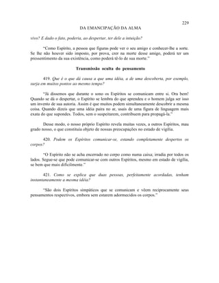229
                            DA EMANCIPAÇÃO DA ALMA

vivo? E dado o fato, poderia, ao despertar, ter dele a intuição?

       “Como Espírito, a pessoa que figuras pode ver o seu amigo e conhecer-lhe a sorte.
Se lhe não houver sido imposto, por prova, crer na morte desse amigo, poderá ter um
pressentimento da sua existência, como poderá tê-lo de sua morte.”

                         Transmissão oculta do pensamento

       419. Que é o que dá causa a que uma idéia, a de uma descoberta, por exemplo,
surja em muitos pontos ao mesmo tempo?

       “Já dissemos que durante o sono os Espíritos se comunicam entre si. Ora bem!
Quando se dá o despertar, o Espírito se lembra do que aprendeu e o homem julga ser isso
um invento de sua autoria. Assim é que muitos podem simultaneamente descobrir a mesma
coisa. Quando dizeis que uma idéia paira no ar, usais de uma figura de linguagem mais
exata do que supondes. Todos, sem o suspeitarem, contribuem para propagá-la.”

       Desse modo, o nosso próprio Espírito revela muitas vezes, a outros Espíritos, mau
grado nosso, o que constituía objeto de nossas preocupações no estado de vigília.

      420. Podem os Espíritos comunicar-se, estando completamente despertos os
corpos?

        “O Espírito não se acha encerrado no corpo como numa caixa; irradia por todos os
lados. Segue-se que pode comunicar-se com outros Espíritos, mesmo em estado de vigília,
se bem que mais dificilmente.”

       421. Como se explica que duas pessoas, perfeitamente acordadas, tenham
instantaneamente a mesma idéia?

      “São dois Espíritos simpáticos que se comunicam e vêem reciprocamente seus
pensamentos respectivos, embora sem estarem adormecidos os corpos.”
 