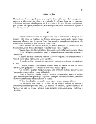 23

                                     INTRODUÇÃO

Muitas teorias foram engendradas a este respeito. Examiná-las-emos dentro em pouco e
veremos se são capazes de oferecer a explicação de todos os fatos que se observam.
Admitamos, enquanto não chegamos até lá, a existência de seres distintos dos humanos,
pois que esta é a explicação ministrada pelas Inteligências que se manifestam, e vejamos o
que eles nos dizem.

                                            VI

        Conforme notamos acima, os próprios seres que se comunicam se designam a si
mesmos pelo nome de Espíritos ou Gênios, declarando, alguns, pelo menos, terem
pertencido a homens que viveram na Terra. Eles compõem o mundo espiritual, como nós
constituímos o mundo corporal durante a vida terrena.
        Vamos resumir, em poucas palavras, os pontos principais da doutrina que nos
transmitiram, a fim de mais facilmente respondermos a certas objeções.
        “Deus é eterno, imutável, imaterial, único, onipotente, soberanamente justo e bom.
        “Criou o Universo, que abrange todos os seres animados e inanimados, materiais e
“imateriais.
        “Os seres materiais constituem o mundo visível ou corpóreo, e os seres imateriais, o
“mundo invisível ou espírita, isto é, dos Espíritos.
        “O mundo espírita é o mundo normal, primitivo, eterno, preexistente e sobrevivente
a “tudo.
        “O mundo corporal é secundário; poderia deixar de existir, ou não ter jamais
“existido, sem que por isso se alterasse a essência do mundo espírita.
        “Os Espíritos revestem temporariamente um invólucro material perecível, cuja
“destruição pela morte lhes restitui a liberdade.
        “Entre as diferentes espécies de seres corpóreo, Deus escolheu a espécie humana
“para a encarnação dos Espíritos que chegaram a certo grau de desenvolvimento, dando-lhe
“superioridade moral e intelectual sobre as outras.
        “A alma é um Espírito encarnado, sendo o corpo apenas o seu envoltório.
        “Há no homem três coisas: 1°, o corpo ou ser material análogo aos animais e
“animado pelo mesmo princípio vital; 2°, a alma ou ser imaterial, Espírito encarnado no
“corpo; 3°, o laço que prende a alma ao corpo, princípio intermediário entre a matéria e o
“Espírito.
 