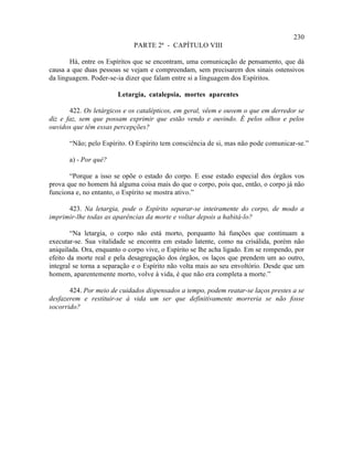 230
                             PARTE 2ª - CAPÍTULO VIII

       Há, entre os Espíritos que se encontram, uma comunicação de pensamento, que dá
causa a que duas pessoas se vejam e compreendam, sem precisarem dos sinais ostensivos
da linguagem. Poder-se-ia dizer que falam entre si a linguagem dos Espíritos.

                        Letargia, catalepsia, mortes aparentes

       422. Os letárgicos e os catalépticos, em geral, vêem e ouvem o que em derredor se
diz e faz, sem que possam exprimir que estão vendo e ouvindo. É pelos olhos e pelos
ouvidos que têm essas percepções?

       “Não; pelo Espírito. O Espírito tem consciência de si, mas não pode comunicar-se.”

       a) - Por quê?

       “Porque a isso se opõe o estado do corpo. E esse estado especial dos órgãos vos
prova que no homem há alguma coisa mais do que o corpo, pois que, então, o corpo já não
funciona e, no entanto, o Espírito se mostra ativo.”

      423. Na letargia, pode o Espírito separar-se inteiramente do corpo, de modo a
imprimir-lhe todas as aparências da morte e voltar depois a habitá-lo?

        “Na letargia, o corpo não está morto, porquanto há funções que continuam a
executar-se. Sua vitalidade se encontra em estado latente, como na crisálida, porém não
aniquilada. Ora, enquanto o corpo vive, o Espírito se lhe acha ligado. Em se rompendo, por
efeito da morte real e pela desagregação dos órgãos, os laços que prendem um ao outro,
integral se torna a separação e o Espírito não volta mais ao seu envoltório. Desde que um
homem, aparentemente morto, volve à vida, é que não era completa a morte.”

       424. Por meio de cuidados dispensados a tempo, podem reatar-se laços prestes a se
desfazerem e restituir-se à vida um ser que definitivamente morreria se não fosse
socorrido?
 