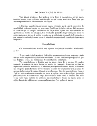 231
                            DA EMANCIPAÇÃO DA ALMA

        “Sem dúvida e todos os dias tendes a prova disso. O magnetismo, em tais casos,
constitui, muitas vezes, poderoso meio de ação, porque restitui ao corpo o fluido vital que
lhe falta para manter o funcionamento dos órgãos.”

        A letargia e a catalepsia derivam do mesmo princípio, que é a perda temporária da
sensibilidade e do movimento, por uma causa fisiológica ainda inexplicada. Diferem uma
da outra em que, na letargia, a suspensão das forças vitais é geral e dá ao corpo todas as
aparências da morte; na catalepsia, fica localizada, podendo atingir uma parte mais ou
menos extensa do corpo, de sorte a permitir que a inteligência se manifeste livremente, o
que a torna inconfundível com a morte. A letargia é sempre natural; a catalepsia é por vezes
magnética.

                                      Sonambulismo

         425. O sonambulismo natural tem alguma relação com os sonhos? Como expli-
cá-lo?

        “É um estado de independência do Espírito, mais completo do que no sonho, estado
em que maior amplitude adquirem suas faculdades. A alma tem então percepções de que
não dispõe no sonho, que é um estado de sonambulismo imperfeito.
        “No sonambulismo, o Espírito está na posse plena de si mesmo. Os órgãos
materiais, achando-se de certa forma em estado de catalepsia, deixam de receber as
impressões exteriores. Esse estado se apresenta principalmente durante o sono, ocasião em
que o Espírito pode abandonar provisoriamente o corpo, por se encontrar este gozando do
repouso indispensável à matéria. Quando se produzem os fatos do sonambulismo, é que o
Espírito, preocupado com uma coisa ou outra, se aplica a uma ação qualquer, para cuja
prática necessita de utilizar-se do corpo. Serve-se então deste, como se serve de uma mesa
ou de outro objeto material no fenômeno das manifestações físicas, ou mesmo como se
utiliza da mão do médium nas comunicações escritas. Nos sonhos de que se
 