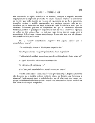 232
                             PARTE 2ª - CAPÍTULO VIII

tem consciência, os órgãos, inclusive os da memória, começam a despertar. Recebem
imperfeitamente as impressões produzidas por objetos ou causas externas e as comunicam
ao Espírito, que, então, também em repouso, só experimenta, do que lhe é transmitido,
sensações confusas e, amiúde, desordenadas, sem nenhuma aparente razão de ser,
mescladas que se apresentam de vagas recordações, quer da existência atual, quer de
anteriores. Facilmente, portanto, se compreende por que os sonâmbulos nenhuma
lembrança guardam do que se passou enquanto estiveram no estado sonambúlico e por que
os sonhos não têm sentido. Digo - as mais das vezes, porque também sucede serem a
conseqüência de lembrança exata de acontecimentos de uma vida anterior e até, não raro,
uma espécie de intuição do futuro.”

      426. O chamado sonambulismo magnético tem alguma relação com o
sonambulismo natural?

       “É a mesma coisa, com a só diferença de ser provocado.”

       427. De que natureza é o agente que se chama fluido magnético?

       “Fluido vital, eletricidade animalizada, que são modificações do fluido universal.”

       428. Qual a causa da clarividência sonambúlica?

       “Já o dissemos: É a alma que vê.”

       429. Como pode o sonâmbulo ver através dos corpos opacos?

       “Não há corpos opacos senão para os vossos grosseiros órgãos. Já precedentemente
não dissemos que a matéria nenhum obstáculo oferece ao Espírito, que livremente a
atravessa? Freqüentemente ouvis o sonâmbulo dizer que vê pela fronte, pelo punho, etc.,
porque, achando-vos inteiramente presos à matéria, não compreendeis lhe seja possível ver
sem o auxílio dos órgãos. Ele próprio,
 