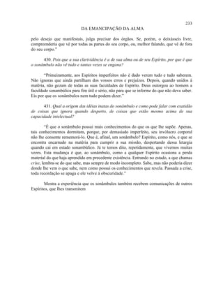 233
                            DA EMANCIPAÇÃO DA ALMA

pelo desejo que manifestais, julga precisar dos órgãos. Se, porém, o deixásseis livre,
compreenderia que vê por todas as partes do seu corpo, ou, melhor falando, que vê de fora
do seu corpo.”

      430. Pois que a sua clarividência é a de sua alma ou de seu Espírito, por que é que
o sonâmbulo não vê tudo e tantas vezes se engana?

       “Primeiramente, aos Espíritos imperfeitos não é dado verem tudo e tudo saberem.
Não ignoras que ainda partilham dos vossos erros e prejuízos. Depois, quando unidos à
matéria, não gozam de todas as suas faculdades de Espírito. Deus outorgou ao homem a
faculdade sonambúlica para fim útil e sério, não para que se informe do que não deva saber.
Eis por que os sonâmbulos nem tudo podem dizer.”

      431. Qual a origem das idéias inatas do sonâmbulo e como pode falar com exatidão
de coisas que ignora quando desperto, de coisas que estão mesmo acima de sua
capacidade intelectual?

         “É que o sonâmbulo possui mais conhecimentos do que os que lhe supõe. Apenas,
tais conhecimentos dormitam, porque, por demasiado imperfeito, seu invólucro corporal
não lhe consente rememorá-lo. Que é, afinal, um sonâmbulo? Espírito, como nós, e que se
encontra encarnado na matéria para cumprir a sua missão, despertando dessa letargia
quando cai em estado sonambúlico. Já te temos dito, repetidamente, que vivemos muitas
vezes. Esta mudança é que, ao sonâmbulo, como a qualquer Espírito ocasiona a perda
material do que haja aprendido em precedente existência. Entrando no estado, a que chamas
crise, lembra-se do que sabe, mas sempre de modo incompleto. Sabe, mas não poderia dizer
donde lhe vem o que sabe, nem como possui os conhecimentos que revela. Passada a crise,
toda recordação se apaga e ele volve à obscuridade.”

       Mostra a experiência que os sonâmbulos também recebem comunicações de outros
Espíritos, que lhes transmitem
 